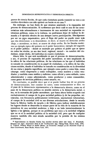 42 DEMOCRACIA REPRESENTATIVA Y DEMOCRACIA DIRECTA
parece de ciencia ficción, de que cada ciudadano pueda trasmitir su voto a un
cerebro electrónico con sólo oprimir un botón en su casa.84
Sin embargo, no hay duda de que estamos asistiendo a la expansión del
proceso de democratización. Si tuviésemos que decir cuál es una de las carac-
terísticas más sobresalientes e interesantes de una sociedad en expansión en
términos políticos, como es la italiana, no podríamos dejar de indicar la de-
manda y el ejercicio efectivo de una siempre nueva participación. Discúlpenme
por ser un poco esquemático, pero el flujo del poder no puede tener más
que dos direcciones: o es descendente, es decir, se mueve en dirección arriba
abajo, o ascendente, es decir, se mueve de abajo arriba. En los Estados moder-
nos un ejemplo típico del primero es el poder burocrático; ejemplo del segundo
es el poder político —donde se entiende por político el poder que se ejerce
en todos los niveles, ya sea éste local, regional, estatal— en nombre del ciu-
dadano, mejor dicho, del individuo en cuanto ciudadano.
Ahora bien, lo que está sucediendo es que el proceso de democratización,
o sea, el proceso de expansión del poder ascendente, se está ampliando de
la esfera de las relaciones políticas, de las relaciones en las que el individuo
es tomado en consideración en su papel de ciudadano, a la esfera de las rela-
ciones sociales, donde el individuo es tomado en consideración en la diversidad
de sus status y papeles específicos, por ejemplo como padre y como hijo, como
cónyuge, como empresario y como trabajador, como maestro y como estu-
diante; y también como médico y enfermo, como oficial y como soldado, como
administrador y como administrado, como productor y como consumidor,
como gestor de servicios públicos y como usuario, etc.
En conclusión, es posible decir que si se puede hablar hoy de un proceso
de democratización, éste consiste no tanto, como erróneamente se dice, en
el paso de la democracia representativa a la democracia directa, como en el
paso de la democracia política en sentido estricto a la democracia social, o
sea, en la extensión del poder ascendente, que hasta ahora había ocupado casi
exclusivamente el campo de la gran sociedad política (y de las pequeñas, mi-
núsculas, con frecuencia políticamente irrelevantes, asociaciones voluntarias),
al campo de la sociedad civil en sus diversas articulaciones, desde la escuela
hasta la fábrica: hablo de escuela y de fábrica para indicar simbólicamente
los lugares donde se desarrolla la mayor parte de la vida de la mayoría de los
miembros de una sociedad moderna; y dejo a un lado intencionalmente la
Iglesia o las iglesias, porque es un problema que toca a la sociedad religiosa
que no es ni la sociedad política ni la sociedad civil, pero que de cualquier
manera también ella está siendo sacudida por la presión de los mismos
problemas.
34
Especialmente en Estados Unidos hay muchos escritos sobre este tema, A. Brzezmshi,
Between two Ages: American's Role m the Technocratic Age, Viking Press, Nueva York, 1970;
G. Tullock, Privates Wants in Public Means: an Économic Analysts ofthe Desnable Scope of
State Government, Basic Books, Nueva York, 1971.
 