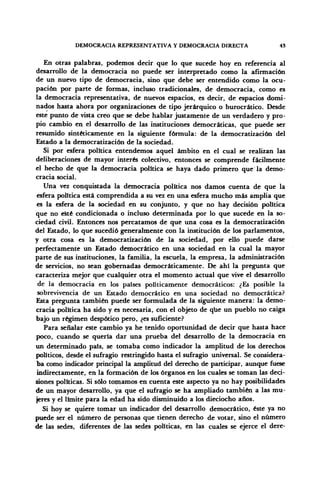 DEMOCRACIA REPRESENTATIVA Y DEMOCRACIA DIRECTA 4S
En otras palabras, podemos decir que lo que sucede hoy en referencia al
desarrollo de la democracia no puede ser interpretado como la afirmación
de un nuevo tipo de democracia, sino que debe ser entendido como la ocu-
pación por parte de formas, incluso tradicionales, de democracia, como es
la democracia representativa, de nuevos espacios, es decir, de espacios domi-
nados hasta ahora por organizaciones de tipo jerárquico o burocrático. Desde
este punto de vista creo que se debe hablar justamente de un verdadero y pro-
pio cambio en el desarrollo de las instituciones democráticas, que puede ser
resumido sintéticamente en la siguiente fórmula: de la democratización del
Estado a la democratización de la sociedad.
Si por esfera política entendemos aquel ámbito en el cual se realizan las
deliberaciones de mayor interés colectivo, entonces se comprende fácilmente
el hecho de que la democracia política se haya dado primero que'la demo-
cracia social.
Una vez conquistada la democracia política nos damos cuenta de que la
esfera política está comprendida a su vez en una esfera mucho más amplia que
es la esfera de la sociedad en su conjunto, y que no hay decisión política
que no esté condicionada o incluso determinada por lo que sucede en la so-
ciedad civil. Entonces nos percatamos de que una cosa es la democratización
del Estado, lo que sucedió generalmente con la institución de los parlamentos,
y otra cosa es la democratización de la sociedad, por ello puede darse
perfectamente un Estado democrático en una sociedad en la cual la mayor
parte de sus instituciones, la familia, la escuela, la empresa, la administración
de servicios, no sean gobernadas democráticamente. De ahí la pregunta que
caracteriza mejor que cualquier otra el momento actual que vive el desarrollo
de la democracia en los países políticamente democráticos: ¿Es posible la
sobrevivencia de un Estado democrático en una sociedad no democrática?
Esta pregunta también puede ser formulada de la siguiente manera: la demo-
cracia política ha sido y es necesaria, con el objeto de que un pueblo no caiga
bajo un régimen despótico pero, ¿es suficiente?
Para señalar este cambio ya he tenido oportunidad de decir que hasta hace
poco, cuando se quería dar una prueba del desarrollo de la democracia en
un determinado país, se tomaba como indicador la amplitud de los derechos
políticos, desde el sufragio restringido hasta el sufragio universal. Se considera-
ba como indicador principal la amplitud del derecho de participar, aunque fuese
indirectamente, en la formación de los órganos en los cuales se toman las deci-
siones políticas. Si sólo tomamos en cuenta este aspecto ya no hay posibilidades
de un mayor desarrollo, ya que el sufragio se ha ampliado también a las mu-
jeres y el límite para la edad ha sido disminuido a los dieciocho años.
Si hoy se quiere tomar un indicador del desarrollo democrático, éste ya no
puede ser el número de personas que tienen derecho de votar, sino el número
de las sedes, diferentes de las sedes políticas, en las cuales se ejerce el dere-
 