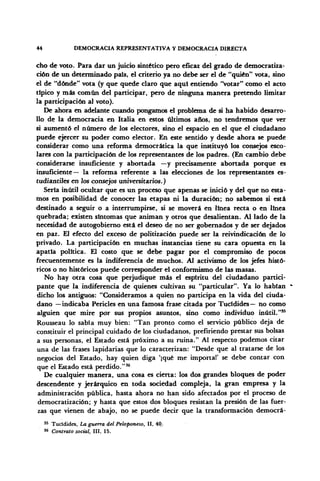 44 DEMOCRACIA REPRESENTATIVA Y DEMOCRACIA DIRECTA
cho de voto. Para dar un juicio sintético pero eficaz del grado de democratiza-
ción de un determinado país, el criterio ya no debe ser el de "quién" vota, sino
el de "dónde" vota (y que quede claro que aquí entiendo "votar" como el acto
típico y más común del participar, pero de ninguna manera pretendo limitar
la participación al voto).
De ahora en adelante cuando pongamos el problema de si ha habido desarro-
llo de la democracia en Italia en estos últimos años, no tendremos que ver
si aumentó el número de los electores, sino el espacio en el que el ciudadano
puede ejercer su poder como elector. En este sentido y desde ahora se puede
considerar como una reforma democrática la que instituyó los consejos esco-
lares con la participación de los representantes de los padres. (En cambio debe
considerarse insuficiente y abortada —y precisamente abortada porque es
insuficiente— la reforma referente a las elecciones de los representantes es-
tudiantiles en los consejos universitarios.)
Sería inútil ocultar que es un proceso que apenas se inició y del que no esta-
mos en posibilidad de conocer las etapas ni la duración; no sabemos si está
destinado a seguir o a interrumpirse, si se moverá en línea recta o en línea
quebrada; existen síntomas que animan y otros que desalientan. Al lado de la
necesidad de autogobierno está el deseo de no ser gobernados y de ser dejados
en paz. El efecto del exceso de politización puede ser la reivindicación de lo
privado. La participación en muchas instancias tiene su cara opuesta en la
apatía política. El costo que se debe pagar por el compromiso de pocos
frecuentemente es la indiferencia de muchos. Al activismo de los jefes histó-
ricos o no históricos puede corresponder el conformismo de las masas.
No hay otra cosa que perjudique más el espíritu del ciudadano partici-
pante que la indiferencia de quienes cultivan su "particular". Ya lo habían
dicho los antiguos: "Consideramos a quien no participa en la vida del ciuda-
dano —indicaba Pericles en una famosa frase citada por Tucídides— no como
alguien que mire por sus propios asuntos, sino como individuo inútil."55
Rousseau lo sabía muy bien: "Tan pronto como el servicio público deja de
constituir el principal cuidado de los ciudadanos, prefiriendo prestar sus bolsas
a sus personas, el Estado está próximo a su ruina." Al respecto podemos citar
una de las frases lapidarias que lo caracterizan: "Desde que al tratarse de los
negocios del Estado, hay quien diga 'iqué me importa!' se debe contar con
que el Estado está perdido."36
De cualquier manera, una cosa es cierta: los dos grandes bloques de poder
descendente y jerárquico en toda sociedad compleja, la gran empresa y la
administración pública, hasta ahora no han sido afectados por el proceso de
democratización; y hasta que estos dos bloques resistan la presión de las fuer-
zas que vienen de abajo, no se puede decir que la transformación democrá-
35 Tucídides, La guerra del Peloponeso, II, 40.
86
Contrato social, III, 15.
 