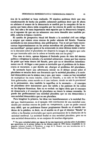 DEMOCRACIA REPRESENTATIVA Y DEMOCRACIA DIRECTA 45
tica de la sociedad se haya realizado. Ni siquiera podemos decir que esta
transformación de hecho sea posible; solamente podemos decir que de ahora
en adelante el avance de la democracia se medirá por la conquista de los es-
pacios que hasta ahora están ocupados por los centros de poder no democrá-
tico. Son tales y de tanta importancia estos espacios que la democracia integral,
en el supuesto de que sea no solamente una meta deseable sino también po-
sible, todavía es lejana e incierta.
El cambio de perspectiva visual del Estado a la sociedad civil nos obliga
a aceptar que existen otros centros de poder además del Estado. Nuestras
sociedades no son monocráticas, sino poliárquicas. Tan es así que basta encon-
trarnos improvisadamente en las arenas movedizas del pluralismo (digo "are-
nas movedizas", porque quien se ha aventurado en estos últimos meses a entrar
en la discusión sobre el pluralismo me despertó la imagen de alguien que cada
vez que intentaba salir con la cabeza se hundía más con los pies).37
Una cosa es cierta, apenas dejamos el limitado punto de vista del sistema
político y dirigimos la mirada a la sociedad subyacente, vemos que hay centros
de poder que están dentro del Estado, pero que no se identifican inmediata-
mente con él. Al llegar a este punto es inevitable que el problema de la demo-
cracia se encuentre, o por decirlo asi, abarque al problema del pluralismo.
Es necesario hacer una advertencia inicial: en el debate actual sobre el
pluralismo se escucha decir con frecuencia que la sociedad pluralista y la socie-
dad democrática son la misma cosa y que, por tanto —como no hay necesidad
de multiplicar los entes inútiles, como en filosofía, y no sólo en los Estados
bien gobernados, como sucede en el caso italiano, donde no sólo lo provisional
es lo permanente, sino también lo superfluo es lo necesario — , el concepto
de pluralismo sirve únicamente para dar salida a las pasiones de los cultos
en las disputas bizantinas. Esto no es verdad: un lógico diría que el concepto
de democracia y el concepto de pluralismo no tienen la misma extensión. Se
puede dar perfectamente una sociedad pluralista que no sea democrática y
una sociedad democrática que no sea pluralista.
Para imaginar la primera, las ideas van inmediatamente a la sociedad feu-
dal que, históricamente, es el ejemplo más convincente de una sociedad cons-
tituida por muchos centros de poder en competencia, y por un poder central
muy débil, que no podríamos llamar propiamente Estado en el sentido mo-
derno de la palabra, es decir, en el sentido en el que el término "Estado" se
refiere a los Estados territoriales que nacen precisamente de la disolución de la
sociedad medieval. La sociedad feudal es una sociedad pluralista, pero no es
una sociedad democrática, es un conjunto de muchas oligarquías.
" Por pura curiosidad señalo que alguno de los más importantes artículos sobre el pluralismo
que aparecieron en la prensa italiana en los últimos meses de 1976 fueron recopilados en un
pequeño volumen titulado // Pluralismo, a cargo de G. Rossini, con una introducción de G.
Bodrato, Edizioni Cinque Lune, Roma, 1977.
 