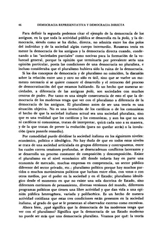 46 DEMOCRACIA REPRESENTATIVA Y DEMOCRACIA DIRECTA
Para definir la segunda podemos citar el ejemplo de la democracia de loS
antiguos, en la que toda la actividad pública se desarrolla en la polis, y la de-
mocracia, siendo como se ha dicho, directa, no admitía entre los dos polos
del individuo y de la sociedad algún cuerpo intermedio. Rousseau tenia en
mente la democracia de los antiguos y la democracia directa Cuando, conde-
nando a las "sociedades parciales" como nocivas para la formación de la vo-
luntad general, porque la opinión que terminaría por prevalecer sería una
opinión particular, ponía las condiciones de una democracia no pluralista, e
incluso consideraba que el pluralismo hubiera sido la ruina de la democracia.
Si los dos conceptos de democracia y de pluralismo no coinciden, la discusión
sobre la relación entre uno y otro no sólo es útil, sino que se vuelve un mo-
mento necesario si se quiere conocer el desarrollo y el retroceso del proceso
de democratización del que estamos hablando. Es un hecho que nuestras so-
ciedades, a diferencia de las antiguas polis, son sociedades con muchos
centros de poder. Por tanto es una simple consecuencia de esto el que la de-
mocracia de los modernos tenga que ver con el pluralismo a diferencia de la
democracia de los antiguos. El pluralismo antes de ser una teoría es una
situación objetiva. No es una invención de los católicos o de los comunistas
el hecho de que la sociedad italiana actual sea una sociedad pluralista, sino
que es una realidad que los católicos y los comunistas, y aun los que no son
ni católicos ni comunistas, tratan de interpretar, quizá cada uno a su manera,
y de la que tratan de prever la evolución (para no quedar atrás) o la involu-
ción (para ponerle remedio).
Por comodidad puede dividirse la sociedad italiana en los siguientes niveles:
económico, político e ideológico. No hay duda de que en todos estos niveles
se trata de una sociedad articulada en grupos diferentes y contrapuestos, entre
los cuales corren tensiones profundas, se desencadenan conflictos lacerantes y
se desarrolla un proceso constante de composición y descomposición. Existe
el pluralismo en el nivel económico allí donde todavía hay en parte una
economía de mercado, muchas empresas en competencia, un sector público
diferente del sector privado, etc.; pluralismo político porque hay muchos par-
tidos o muchos movimientos políticos que luchan entre ellos, con votos o con
otros medios, por el poder en la sociedad y en el Estado; pluralismo ideoló-
gico desde el momento en que no existe una sola doctrina de Estado, sino
diferentes corrientes de pensamiento, diversas versiones del mundo, diferentes
programas políticos que tienen una libre actividad y que dan vida a una opi-
nión pública heterogénea, variada y polifacética. Es un hecho de nuestra
actividad cotidiana que estas tres condiciones están presentes en la sociedad
italiana, al grado de que se le presentan al observador externo como excesivas.
Ahora bien, ¿qué significa que la democracia de los modernos tenga que
ver con el pluralismo? Significa que la democracia de un Estado moderno
no puede ser más que una democracia pluralista. Veamos por qué: la teoría
 
