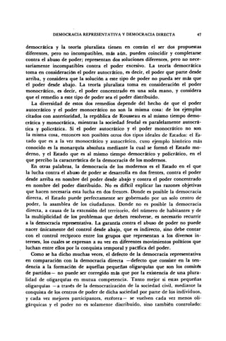 DEMOCRACIA REPRESENTATIVA Y DEMOCRACIA DIRECTA 47
democrática y la teoría pluralista tienen en común el ser dos propuestas
diferentes, pero no incompatibles, más aún, pueden coincidir y completarse
contra el abuso de poder; representan dos soluciones diferentes, pero no nece-
sariamente incompatibles contra el poder excesivo. La teoría democrática
toma en consideración el poder autocrático, es decir, el poder que parte desde
arriba, y considera que la solución a este tipo de poder no pueda ser más que
el poder desde abajo. La teoría pluralista toma en consideración el poder
monocrático, es decir, el poder concentrado en una sola mano, y considera
que el remedio a este tipo de poder sea el poder distribuido.
La diversidad de estos dos remedios depende del hecho de que el poder
autocrático y el poder monocrático no son la misma cosa: de los ejemplos
citados con anterioridad, la república de Rousseau es al mismo tiempo demo-
crática y monocrática, mientras la sociedad feudal es paralelamente autocrá-
tica y policrática. Si el poder autocrático y el poder monocrático no son
la misma cosa, entonces son posibles otros dos tipos ideales de Estados: el Es-
tado que es a la vez monocrático y autocrático, cuyo ejemplo histórico más
conocido es la monarquía absoluta mediante la cual se formó el Estado mo-
derno, y el Estado que es al mismo tiempo democrático y policrático, en el
que percibo la característica de la democracia de los modernos.
En otras palabras, la democracia de los modernos es el Estado en el que
la lucha contra el abuso de poder se desarrolla en dos frentes, contra el poder
desde arriba en nombre del poder desde abajo y contra el poder concentrado
en nombre del poder distribuido. No es difícil explicar las razones objetivas
que hacen necesaria esta lucha en dos frentes. Donde es posible la democracia
directa, el Estado puede perfectamente ser gobernado por un solo centro de
poder, la asamblea de los ciudadanos. Donde no es posible la democracia
directa, a causa de la extensión del territorio, del número de habitantes y de
la multiplicidad de los problemas que deben resolverse, es necesario recurrir
a la democracia representativa. La garantía contra el abuso de poder no puede
nacer únicamente del control desde abajo, que es indirecto, sino debe contar
con el control recíproco entre los grupos que representan a los diversos in-
tereses, los cuales se expresan a su vez en diferentes movimientos políticos que
luchan entre ellos por la conquista temporal y pacífica del poder.
Como se ha dicho muchas veces, el defecto de la democracia representativa
en comparación con la democracia directa —defecto que consiste en la ten-
dencia a la formación de aquellas pequeñas oligarquías que son los comités
de partidos— no puede ser corregido más que por la existencia de una plura-
lidad de oligarquías en mutua competencia. Tanto mejor si estas pequeñas
oligarquías —a través de la democratización de la sociedad civil, mediante la
conquista de los centros de poder de dicha sociedad por parte de los individuos,
y cada vez mejores participantes, etcétera— se vuelven cada vez menos oli-
gárquicas y el poder no es solamente distribuido, sino también controlado:
 