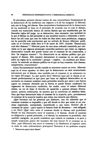 48 DEMOCRACIA REPRESENTATIVA Y DEMOCRACIA DIRECTA
El pluralismo permite darnos cuenta de una característica fundamental de
la democracia de los modernos con respecto a la de los antiguos: la libertad,
más aún lo lícito, del disenso. Esta característica fundamental de la democracia
de los modernos se basa en el principio de acuerdo con el cual el disenso,
cuando sea mantenido dentro de ciertos límites que son establecidos por las
llamadas reglas del juego, no es destructivo, sino necesario; una sociedad en
la que el disenso no esté permitido es una sociedad muerta o destinada a morir.
Entre las mil cosas que uno lee todos los días sobre estos problemas, ninguna
me ha parecido más convincente que un artículo de Franco Alberoni, publi-
cado en el Corriere della Sera el 9 de enero de 1977, titulado "Democrazia
vuol diré dissenso".* Alberoni parte de una mesa redonda trasmitida por tele-
visión en la que algunos personajes conocidos sostienen que existe un régimen
democrático cuando éste puede contar con el consenso de los coasociados, y
dice "de ninguna manera": "La democracia es un sistema político que pre-
supone el disenso. Ella requiere únicamente el consenso en un solo punto,
sobre las reglas de la contienda"; porque —explica — en occidente por demo-
cracia "se entiende un sistema político en el que no hay consenso, sino disenso,
competencia, concurrencia".
Como frecuentemente sucede cuando se reacciona contra un error, Alberoni
cayó en el error opuesto: es claro que la democracia no está caracterizada
únicamente por el disenso, sino también por el consenso (y no solamente en
las reglas del juego). Lo que quería decir Alberoni (que por lo demás se en-
tiende perfectamente) es que para que haya un régimen democrático no es
necesario un consenso unánime como pretenden tenerlo por amor o por fuerza
(¿pero un consenso obtenido por la fuerza se puede llamar consenso?) los
regímenes de democracia totalitaria, los cuales, como el mismo Alberoni
señala, en vez de dejar el derecho de oposición a quienes piensan diversa-
mente, quieren reeducarlos, de manera que se conviertan en subditos fíeles.
Para que haya democracia basta el consenso de la mayoría; pero, precisamente
el consenso de la mayoría implica que exista una minoría que disiente.
¿Qué hacemos con las personas que disienten, una vez admitido que el
consenso unánime es imposible y que allí donde se dice que existe es un con-
senso organizado, manipulado, maniobrado y, por tanto, ficticio? ¿Es el
consenso de quien —para repetir la famosa frase de Rousseau— está obligado
a ser libre? ¿Qué valor tiene el consenso donde el disenso está prohibido?
Donde no hay alternativa entre el consenso y el disenso, donde el consenso
es obligatorio y quizás premiado, y el disenso no solamente es prohibido, sino
también castigado, ¿se puede considerar que todavía es consenso o es pura y
simple aceptación pasiva del mandato del más fuerte? Si el consenso no es
libre, ¿qué diferencia hay entre el consenso y la obediencia al superior como
es dada en todo ordenamiento jerárquico? Entonces si no podemos aceptar
* 'Democracia quiere decir disenso".
 