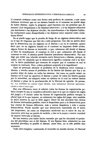 DEMOCRACIA REPRESENTATIVA Y DEMOCRACIA DIRECTA 49
el consenso unánime como una forma más perfecta de consenso, y por tanto
debemos reconocer que en un sistema basado en el consenso no puede dejar
de haber disenso, repito la pregunta ¿qué hacemos con las personas que di-
sienten? ¿Las aniquilamos o las dejamos sobrevivir?, y si las dejamos sobrevivir
¿las detenemos o las dejamos circular, las amordazamos o las dejamos hablar,
las rechazamos como desaprobadas o las dejamos entre nosotros como ciuda-
danas libres?
No se puede negar que la prueba de fuego de un régimen democrático está
en el tipo de respuesta que éste da a tales preguntas. Con ello no quiero decir
que la democracia sea un régimen en el disenso y no en el consenso; quiero
decir que, en un régimen basado en el consenso no impuesto desde arriba,
alguna forma de disenso es inevitable, y que, solamente allí donde el disenso
es libre de manifestarse, el consenso es real y que, solamente allí donde el
consenso es real, el sistema puede llamarse justamente democrático. Por esto
digo que existe una relación necesaria entre democracia y disenso, porque, lo
repito, una vez admitido que la democracia significa consenso real y no ficti-
cio, la única posibilidad que tenemos de aceptar que el consenso es real es
aceptar su contrario. Pero, ¿cómo podemos aceptarlo si lo impedimos?
Aquí no pretendo afrontar el problema de la dialéctica entre consenso y
disenso, y mucho menos el problema de los límites del disenso que hay y no
pueden dejar de haber en todos los sistemas. Así como no puede existir un
sistema en el cual no aparezca el disenso a pesar de todos los límites puestos
por la autoridad, así tampoco existe un sistema en el cual no existan límites
al disenso a pesar de la proclamación de la libertad de opinión, de prensa,
etc. La realidad no conoce tipos ideales, sino solamente diversas aproxima-
ciones a uno u otro tipo.
Hay una diferencia entre el admitir todas las formas de organización po-
lítica excepto la que se considera subversiva (que es la que no respeta las reglas
del juego) y el excluir todas las formas de organización política excepto la
oficial (que es la que impone, no solamente las reglas del juego, sino también
la única manera en que se debe jugar). Entre los dos extremos hay cientos
de formas intermedias posibles; entre el despotismo puro y la democracia pura
hay cientos de formas diferentes, más o menos despóticas y más o menos
democráticas. Puede suceder que una democracia controlada sea el inicio
del despotismo, así como un despotismo moderado sea el inicio de una de-
mocracia; pero hay un patrón de medida, y éste es la mayor o menor cantidad
de espacio reservado al disenso.
De esta manera creo haber hecho entender por qué he vinculado el proble-
ma del pluralismo con el del disenso. Si nos fijamos bien, solamente en una
sociedad pluralista es posible el disenso; antes bien, no es sólo posible sino
necesario.
Todo está completo: caminando el recorrido en sentido inverso, la libertad
 