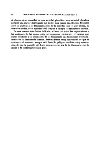 50 DEMOCRACIA REPRESENTATIVA Y DEMOCRACIA DIRECTA
de disenso tiene necesidad de una sociedad pluralista, una sociedad pluralista
permite una mayor distribución del poder, una mayor distribución del poder
abre las puertas a la democratización de la sociedad civil y, por último, la
democratización de la sociedad civil amplia e integra la democracia política.
De esta manera creo haber indicado, si bien con todas las imprecisiones y
las omisiones de las cuales estoy perfectamente consciente, el camino que
puede conducir a la ampliación de la democracia sin desembocar necesaria-
mente en la democracia directa. Personalmente estoy convencido de que el
camino es el correcto, aunque esté lleno de peligros; también estoy conven-
cido de que la posición del buen demócrata no sea la de ilusionarse con lo
mejor o de conformarse con lo peor.
 