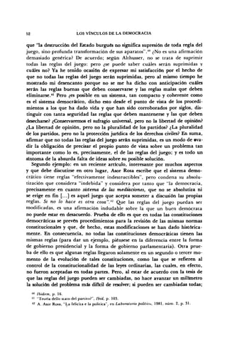 52 LOS VÍNCULOS DE LA DEMOCRACIA
que 'la destrucción del Estado burgués no significa supresión de toda regla del
juego, sino profunda transformación de sus aparatos".4
" ¿No es una afirmación
demasiado genérica? De acuerdo; según Althusser, no se trata de suprimir
todas las reglas del juego: pero ¿se puede saber cuáles serán suprimidas y
cuáles no? Ya he tenido ocasión de expresar mi satisfacción por el hecho de
que no todas las reglas del juego serán suprimidas, pero al mismo tiempo he
mostrado mi desencanto porque no se me ha dicho con anticipación cuáles
serán las reglas buenas que deben conservarse y las reglas malas que deben
eliminarse.41
Pero ¿es posible en un sistema, tan compacto y coherente como
es el sistema democrático, dicho esto desde el punto de vista de los procedi-
mientos a los que ha dado vida y que han sido corroborados por siglos, dis-
tinguir con tanta seguridad las reglas que deben mantenerse y las que deben
desecharse? ¿Conservaremos el sufragio universal, pero no la libertad de opinión?
¿La libertad de opinión, pero no la pluralidad de los partidos? ¿La pluralidad
de los partidos, pero no la protección jurídica de los derechos civiles? En suma,
afirmar que no todas las reglas del juego serán suprimidas, es un modo de eva-
dir la obligación de precisar el propio punto de vista sobre un problema tan
importante como lo es, precisamente, el de las reglas del juego; y es todo un
síntoma de la absurda falta de ideas sobre su posible solución.
Segundo ejemplo: en un reciente artículo, interesante por muchos aspectos
y que debe discutirse en otro lugar, Asor Rosa escribe que el sistema demo-
crático tiene reglas "efectivamente indestructibles", pero condena su absolu-
tización que considera "indebida" y considera por tanto que "la democracia,
precisamente en cuanto sistema de las mediaciones, que no se absolutiza ni
se erige en fin [...] es aquel juego que acepta someter a discusión las propias
reglas. Si no lo hace es otra cosa".42
Que las reglas del juego puedan ser
modificadas, es una afirmación indudable sobre la que un buen demócrata
no puede estar en desacuerdo. Prueba de ello es que en todas las constituciones
democráticas se prevén procedimientos para la revisión de las mismas normas
constitucionales y que, de hecho, estas modificaciones se han dado histórica-
mente. En consecuencia, no todas las constituciones democráticas tienen las
mismas reglas (para dar un ejemplo, piénsese en la diferencia entre la forma
de gobierno presidencial y la forma de gobierno parlamentaria). Otra prue-
ba de ello es que algunas reglas llegaron solamente en un segundo o tercer mo-
mento de la evolución de tales constituciones, como las que se refieren al
control de la constitucionalidad de las leyes ordinarias, las cuales, en efecto,
no fueron aceptadas en todas partes. Pero, al estar de acuerdo con la tesis de
que las reglas del juego pueden ser cambiadas, no hace avanzar un milímetro
la solución del problema más difícil de resolver; si pueden ser cambiadas todas;
>u
Ibidem, p. 16.
" "Teoría dello stato del panito?", Ibid, p. 103.
42
A. Asor Rosa, "La felicita e la política", en Laboratorio político, 1981, núm. 2, p. 31.
 
