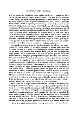 LOS VÍNCULOS DE LA DEMOCRACIA 53
y si no pueden ser cambiadas todas, cuáles pueden ser y cuáles no. Para
dar el ejemplo acostumbrado ("acostumbrado", pero esta vez de ninguna
manera banal): ¿se puede modificar por mayoría la misma regla de la mayoría?
En pocas palabras: si una mayoría parlamentaria decide, como ha sucedido
en la historia, abolir el régimen parlamentario, y atribuir el poder de tomar
decisiones obligatorias para toda la colectividad a un jefe o a una oligarquía
restringida, el sistema que de ello deriva ¿es todavía una democracia por el
solo hecho de que fue instituido democráticamente? En verdad si una demo-
cracia no acepta poner en discusión sus propias reglas "es otra cosa". Pero
¿no se vuelve todavía más abiertamente "otra cosa" si ciertas reglas, como la
regla de la mayoría, son puestas en discusión? Entonces, ¿no hay quizá un
problema anterior frente al de la posibilidad de corregir el sistema, por impor-
tante que sea, si no hay límites indestructibles en este proceso de revisión
continua, y si los hay, como yo no dudo que los haya, cuáles son?
La segunda razón por la que en un discurso sobre los sujetos y los instru-
mentos del "hacer política" es necesario introducir el debate sobre las reglas
del juego; éste está en el hecho de que es imposible escapar de la consideración
de que existe una relación muy estrecha, entre, por un lado, las reglas del
juego político, dadas y aceptadas y, por otro, los sujetos que son los actores
e instrumentos de este juego que se pueden usar para llevarlo a buen término.
Para continuar la metáfora, hay una estrecha relación que vincula las reglas
del juego con los jugadores y sus movimientos. Más concretamente, un juego
consiste precisamente en el conjunto de reglas que establecen quiénes son los
jugadores y cómo deben jugar. En consecuencia, una vez que se ha dado un
sistema de reglas del juego, también se dan los jugadores y los movimientos
que pueden hacer. Cualquiera puede preferir un juego en el cual los dos
adversarios se den no solamente puñetazos sino también patadas, con la con-
dición de que se dé cuenta que simplemente está proponiendo un juego
diferente, oponiendo la lucha libre al boxeo. (A ninguno le'sería permitido, si
no quiere ser tomado por un loco, inventar y defender un juego en el que uno
de los dos jugadores tenga el derecho de dar solamente puñetazos, y el otro
patadas; sin embargo, esto sucede también en el debate político.)
Ahora bien, en el juego político democrático —donde se entiende justa-
mente por sistema democrático un sistema cuya legitimidad depende del con-
senso que se verifica periódicamente por medio de elecciones libres por sufra-
gio universal— los actores principales son los partidos (en nuestro sistema
estipulados constitucionalmente en el artículo 49) y la manera principal de
hacer política para la inmensa mayoría de los miembros de la comunidad
nacional son las elecciones. De aquí no se escapa. Aquí cabe decir, o tomas
esta sopa o saltas esta ventana.* Eres absolutamente libre para saltar esta
ventana, con tal de que sepas que se trata de un salto y puedes romperte el
* Se trata de un juego de palabras en italiano: "o mangi questa minestra o salti questa finestra"
 