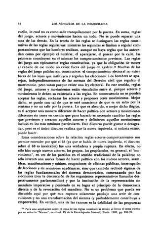 54 LOS VÍNCULOS DE LA DEMOCRACIA
cuello, lo cual no es como salir tranquilamente por la puerta. En suma, reglas
del juego, actores y movimientos hacen un todo. No se puede separar una
cosa de las demás. En la teoría de las reglas se distinguen las reglas consti-
tutivas de las reglas regulativas: mientras las segundas se limitan a regular com-
portamientos que los hombres realizan, aunque no haya reglas que las antece-
dan como por ejemplo el nutrirse, el aparejarse, el pasear por la calle, las
primeras constituyen en sí mismas los comportamientos previstos. Las reglas
del juego son típicamente reglas constitutivas, ya que la obligación de mover
el caballo de ese modo no existe fuera del juego de ajedrez.« Muchas de las
reglas del juego político son constitutivas: el comportamiento electoral no existe
fuera de las leyes que instituyen y regulan las elecciones. Los hombres se apa-
rejan, independientemente de las normas del Derecho civil que regulan el
matrimonio, pero votan porque existe una ley electoral. En este sentido, reglas
del juego, actores y movimientos están vinculados entre sí, porque actores y
movimientos le deben su existencia a las reglas. En consecuencia no se pueden
aceptar las reglas, rechazar los actores y proponer otros movimientos. Mejor
dicho, se puede con tal de que se esté consciente de que es un salto por la
ventana y no un salir por la puerta. Lo que es absurdo, o mejor dicho ilógico,
es el aceptar una manera diferente de hacer política con actores y movimientos
diferentes sin tener en cuenta que para hacerlo es necesario cambiar las reglas
que previeron y crearon aquellos actores y definieron aquellos movimientos
incluso en los más mínimos particulares. Este discurso puede gustar o desagra-
dar, pero es el único discurso realista que la nueva izquierda, si todavía existe,
puede hacer.
Estas consideraciones sobre la relación reglas-actores-comportamientos nos
permite entender por qué el 68 (ya que se habla de nueva izquierda, el discurso
sobre el 68 es inevitable) fue una verdadera y propia ruptura. En efecto, no
sólo hizo surgir nuevos actores, los grupos, los grupúsculos, en general, el "mo-
vimiento", en vez de los partidos en el sentido tradicional de la palabra; no
sólo inventó una nueva forma de hacer política con los nuevos actores, asam-
bleas, manifestaciones y mítines, ocupaciones de oficinas públicas, interrupción
de lecciones y de reuniones académicas, sino que también rechazó algunas de
las reglas fundamentales del sistema democrático, comenzando por las
elecciones (con la destrucción de los organismos representativos llamados des-
pectivamente parlamentillos) y por la institución de la representación sin
mandato imperativo y poniendo en su lugar el principio de la democracia
directa y de la revocación del mandato. No es un problema que pueda ser
discutido aquí por qué esta ruptura solamente produjo una serie de con-
vulsiones y no una transformación del sistema (y probablemente contribuyó a
empeorarlo). En verdad, una de las razones es la debilidad de las propuestas
43
Para una ampliación sobre el tema de las reglas constitutivas remito al lector el tema escrito
por mi sobre la "Norma", en el vol. IX de la Enciclopedia Einaudi, Turín. 1980, pp. 896-97.
 