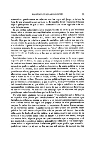 LOS VÍNCULOS DE LA DEMOCRACIA 55
alternativas, precisamente en relación con las reglas del juego, o incluso la
falta de una alternativa que no fuese la del cambio de las relaciones de fuerza
bajo el presupuesto de que la única alternativa a la lucha regulada es la vic-
toria del más fuerte.
Es una verdad indiscutible que la transformación no se dio y que el sistema
democrático, si bien con muchas dificultades y en un proceso de lento deterioro,
resistió, incluso frente a una vasta área de autonomía y de la indudable validez
del partido armado. Resistió mal, resiste cada vez peor, pero ha resistido.
Cuando digo que ha resistido a pesar de sus fallas, quiero decir que sus prin-
cipales actores, los partidos tradicionales, continúan sobreviviendo y recogiendo
a su alrededor, a pesar de las imprecaciones, las lamentaciones, y las protestas,
la inmensa mayoría de los consensos; los "ritos" electorales continúan reali-
zándose con regularidad, incluso se han multiplicado por la duración cada vez
más breve de las legislaturas, a las que se agregaron desde el año 1974 los
referendum.
La abstención electoral ha aumentado, pero hasta ahora no de manera preo-
cupante; por lo demás, la apatía política de ninguna manera es un síntoma
de crisis de un sistema democrático sino, como habitualmente se observa, un
signo de su perfecta salud: es suficiente interpretar la apatía política no como
un rechazo al sistema, sino como benevolente indiferencia. Además, a los
partidos que viven y prosperan en un sistema político caracterizado por la gran
abstención, como los partidos norteamericanos, el hecho de que la gente no
vaya a votar no les da ni frío ni calor; incluso, mientras menos gente vote,
menos presiones reciben. Nuestros partidos políticos fingen estar preocupados
por el creciente abstencionismo; o por lo menos, están preocupados no tanto
del abstencionismo en sí, que al fin y al cabo los dejaría más libres de realizar
sus maniobras cotidianas, sino por el hecho de que las abstenciones favorezcan
al partido contrario. En sustancia les preocupa que los electores del propio
partido sean más abstencionistas que los de los demás.
Por otra parte, ¿cuántos fueron los grupos revolucionarios que se formaron
en aquellos años (donde por "revolucionarios" se entiende exactamente que
luchaban no solamente contra los actores y los comportamientos tradicionales,
sino también contra las reglas del juego)? ¿Cuántos de ellos permanecieron
después de haber sido descompuestos, recompuestos, de nuevo descompuestos,
en un movimiento infinito? Aquellos que en un cierto punto han querido hacer
política fuera del sistema de partidos y de los partidos del sistema, han dado
vida, como ha hecho el partido radical, a un partido nuevo que a pesar de su
novedad es un partido como todos los demás. Lo mismo han hecho, aunque
con menos éxito, algunos grupos extraparlamentarios que se resignaron, casi
por necesidad, a constituir partidos generalmente efímeros y con pocos segui-
dores, mientras algunos de sus fundadores, políticos por pasión y por vocación,
prefirieron entrar en alguno de los partidos del sistema. Es natural que los
 