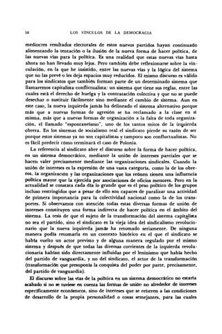 56 LOS VÍNCULOS DE LA DEMOCRACIA
mediocres resultados electorales de estos nuevos partidos hayan continuado
alimentando la tentación o la ilusión de la nueva forma de hacer política, de
las nuevas vias para la política. Es una realidad que estas nuevas vías hasta
ahora no han llevado muy lejos. Pero también debe reflexionarse sobre la vin-
culación, en la que he insistido, entre las nuevas vías y la lógica del sistema
que no las prevé o les deja espacios muy reducidos. El mismo discurso es válido
para los sindicatos que también forman parte de un determinado sistema que
llamaremos capitalista-conflictualista: un sistema que tiene sus reglas, entre las
cuales está el derecho de huelga y la contratación colectiva y que no se puede
desechar o sustituir fácilmente sino mediante el cambio de sistema. Aun en
este caso, la nueva izquierda jamás ha delineado el sistema alternativo porque
más que a nuevas formas de agresión se ha reclamado a la clase en sí
misma, más que a nuevas formas de organización a la falta de toda organiza-
ción, el llamado "espontaneísmo", uno de los tantos mitos de la izquierda
obrera. En los sistemas de socialismo real el sindicato pierde su razón de ser
porque estos sistemas ya no son capitalistas y tampoco son confluctualistas. No
es fácil predecir cómo terminará el caso de Polonia.
La referencia al sindicato abre el discurso sobre la forma de hacer política,
en un sistema democrático, mediante la unión de intereses parciales que se
hacen valer precisamente mediante las organizaciones sindicales. Cuando la
unión de intereses es la expresión de una vasta categoría, como la de los obre-
ros, la organización y las organizaciones que los reúnen tienen una influencia
política mayor que la ejercida por asociaciones de oficios menores. Pero en la
actualidad se constata cada día lo grande que es el peso político de los grupos
incluso restringidos que a pesar de ello son capaces de paralizar una actividad
de primera importancia para la colectividad nacional como la de los trans-
portes. Si observamos con atención todas estas diversas formas de unión de
intereses constituyen una forma indirecta de hacer política en el ámbito del
sistema. La tesis de que el sujeto de la transformación del sistema capitalista
no sea el partido, sino el sindicato es la vieja idea del sindicalismo revolucio-
nario que la nueva izquierda jamás ha retomado seriamente. De ninguna
manera podía retomarla en un contexto histórico en el que el sindicato se
había vuelto un actor previsto y de alguna manera regulado por el mismo
sistema y después de que todas las diversas corrientes de la izquierda revolu-
cionaria habían sido directamente influidas por el leninismo que había hecho
del partido de vanguardia, y no del sindicato, el actor de la transformación
(transformación que presuponía la conquista del poder por parte, precisamente,
del partido de vanguardia).
El discurso sobre las vías de la política en un sistema democrático no estaría
acabado si no se tuviese en cuenta las formas de unión no alrededor de intereses
específicamente económicos, sino de intereses que se refieren a las condiciones
de desarrollo de la propia personalidad o cosas semejantes, para las cuales
 