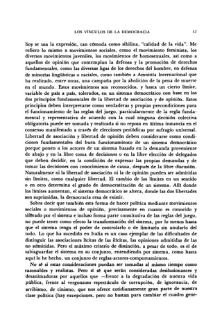 LOS VÍNCULOS DE LA DEMOCRACIA 57
Koy se usa la expresión, tan cómoda como sibilina, "calidad de la vida". Me
refiero lo mismo a movimientos sociales, como el movimiento feminista, los
diversos movimientos juveniles, los movimientos de homosexuales, así como a
aquellos de opinión que contemplan la defensa y la promoción de derechos
fundamentales, como las diversas ligas de los derechos del hombre, en defensa
de minorías lingüísticas o raciales, como también a Amnistía Internacional que
ha realizado, entre otras, una campaña por la abolición de la pena de muerte
en el mundo. Estos movimientos son reconocidos, y hasta un cierto límite,
variable de país a país, tolerados, en un sistema democrático con base en los
dos principios fundamentales de la libertad de asociación y de opinión. Estos
principios deben interpretarse como verdaderas y propias precondiciones para
el funcionamiento de las reglas del juego, particularmente de la regla funda-
mental y representativa de acuerdo con la cual ninguna decisión colectiva
obligatoria puede ser tomada y realizada si no reposa en última instancia en el
consenso manifestado a través de elecciones periódicas por sufragio universal.
Libertad de asociación y libertad de opinión deben considerarse como condi-
ciones fundamentales del buen funcionamiento de un sistema democrático
porque ponen a los actores de un sistema basado en la demanda proveniente
de abajo y en la libre toma de decisiones o en la libre elección de delegados
que deben decidir, en la condición de expresar las propias demandas y de
tomar las decisiones con conocimiento de causa, después de la libre discusión.
Naturalmente ni la libertad de asociación ni la de opinión pueden ser admitidas
sin límites, como cualquier libertad. El cambio de los límites en un sentido
o en otro determina el grado de democratización de un sistema. Allí donde
los límites aumentan, el sistema democrático se altera, donde las dos libertades
son suprimidas, la democracia cesa de existir.
Sobra decir que también esta forma de hacer política mediante movimientos
sociales o movimientos de opinión, precisamente en cuanto es conocido y
tolerado por el sistema e incluso forma parte constitutiva de las reglas del juego,
no puede tener como efecto la transformación del sistema, por lo menos hasta
que el sistema tenga el poder de controlarlo o de limitarlo sin anularlo del
todo. Lo que ha sucedido en Italia es un caso ejemplar de las dificultades de
distinguir las asociaciones lícitas de las ilícitas, las opiniones admitidas de las
no admitidas. Pero el máximo criterio de distinción, a pesar de todo, es el de
salvaguardar el sistema en su conjunto, entendiendo por sistema, como hasta
aquí lo he hecho, un conjunto de reglas-actores-comportamientos.
No sé si estas consideraciones puedan ser tomadas al mismo tiempo como
razonables y realistas. Pero sí sé que serán consideradas desilusionantes y
desanimadoras por aquellos que —frente a la degradación de nuestra vida
pública, frente al vergonzoso espectáculo de corrupción, de ignorancia, de
arribismo, de cinismo, que nos ofrece cotidianamente gran parte de nuestra
clase política (hay excepciones, pero no bastan para cambiar el cuadro gene-
 