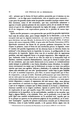 58 LOS VÍNCULOS DE LA DEMOCRACIA
ral)— piensan que la forma de hacer política permitida por el sistema no sea
suficiente —ya no digo para transformarlo, sino ni siquiera para resanarlo—,
y que para los grandes males están los grandes remedios (aunque existen reme-
dios extremos, como el del terrorismo, que han contribuido solamente a
agravar el mal); quienes piensan de esta manera sufren de un estado de impo-
tencia al que se ven obligados aceptando las reglas del juego, y quisieran salir
de él sin resignarse a ser expectadores pasivos de la pérdida de tantas espe-
ranzas.
Quien escribe pertenece a una generación que perdió las grandes esperanzas
hace más de treinta años, poco tiempo después de la liberación, y ya no las
recuperó más que en algunos momentos, tan raros como pasajeros y, al final,
poco decisivos; uno por década, la derrota de la Ley Fraude (1952), el adveni-
miento del centro-izquierda (1964), el gran salto del Partido Comunista (1975).
Queriendo encontrar las lineas de un proceso podemos interpretar las tres
etapas: la primera, como el freno de una involución precoz; la segunda, como
el cambio del partido hegemónico de las alianzas hacia la derecha (hasta los
misinos)* a las alianzas hacia su izquierda; la tercera, la prefiguración de una
alternativa de izquierda. Quien tiene tras de sí muchos años de esperanzas
perdidas, está más resignado frente a la propia impotencia. Más resignado por-
que, habiendo vivido la mitad de su vida (la edad de la formación) bajo el
fascismo, continúa creyendo obstinadamente, como por lo demás la mayor parte
de sus coetáneos, que .una mala democracia (y la nuestra es verdaderamente
mala) siempre es preferible a una buena dictadura (como dictadura, la mussoli-
niana ciertamente era mejor que la hitleriana); es mejor no tener una política
exterior que tener una agresiva, belicosa y destinada a la catástrofe; diez partidos
rijosos más tolerables que uno solo "graníticamente" unido bajo la guía infalible
de su jefe; la sociedad corporativa, pero libre, es menos insoportable que el Esta-
do corporativo, y así por el estilo. Entiendo perfectamente que estas observacio-
nes no valen para los más jóvenes que no conocieron el fascismo y que están fa-
miliarizados solamente con esta democracia más que mediocre, y no están igual-
mente dispuestos a aceptar el argumento del mal menor; digo, estos jóvenes
que conocieron al contrario la etapa exaltante aunque deslumbrante del 68,
y que no se resignan a aceptar que la fiesta terminó en lo banal, y desafortuna-
damente también en lo trágico cotidiano. Quizás se podría hacer un intento
de explicación de por qué aquella etapa feliz terminó tan mal: fue un gran
movimiento en la superficie, en las universidades, también en las escuelas, que
llegó a alguna fábrica, a las ciudades. Pero, ¿en lo profundo y en el resto del
país? Qué cosa cambió verdaderamente en la sociedad real, aquella que no
se ve porque no aparece en las primeras páginas de los periódicos, en la socie-
dad "sumergida", aquella de quienes continuaron votando por la Democracia
Cristiana, como si nada hubiese pasado, o de quienes dieron algún voto de
* Denominación de los miembros del Movimiento Social Italiano (MSI) de raíces fascistas.
 