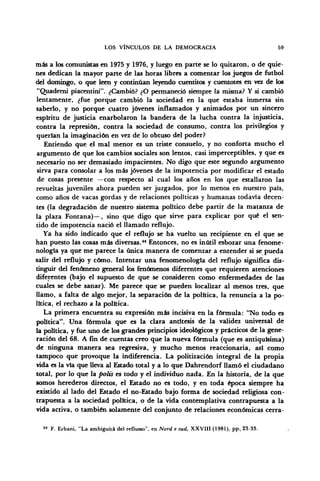 LOS VÍNCULOS DE LA DEMOCRACIA 59
más a los comunistas en 1975 y 1976, y luego en parte se lo quitaron, o de quie-
nes dedican la mayor parte de las horas libres a comentar los juegos de fútbol
del domingo, o que leen y continúan leyendo cuentitos y cuentotes en vez de los
"Quaderni piacentini". ¿Cambió? ¿O permaneció siempre la misma? Y si cambió
lentamente, ¿fue porque cambió la sociedad en la que estaba inmersa sin
saberlo, y no porque cuatro jóvenes inflamados y animados por un sincero
espíritu de justicia enarbolaron la bandera de la lucha contra la injusticia,
contra la represión, contra la sociedad de consumo, contra los privilegios y
querían la imaginación en vez de lo obtuso del poder?
Entiendo que el mal menor es un triste consuelo, y no conforta mucho el
argumento de que los cambios sociales son lentos, casi imperceptibles, y que es
necesario no ser demasiado impacientes. No digo que este segundo argumento
sirva para consolar a los más jóvenes de la impotencia por modificar el estado
de cosas presente —con respecto al cual los años en los que estallaron las
revueltas juveniles ahora pueden ser juzgados, por lo menos en nuestro país,
como años de vacas gordas y de relaciones políticas y humanas todavía decen-
tes (la degradación de nuestro sistema político debe partir de la matanza de
la plaza Fontana)—, sino que digo que sirve para explicar por qué el sen-
tido de impotencia nació el llamado reflujo.
Ya ha sido indicado que el reflujo se ha vuelto un recipiente en el que se
han puesto las cosas más diversas.44
Entonces, no es inútil esbozar una fenome-
nología ya que me parece la única manera de comenzar a entender si se pueda
salir del reflujo y cómo. Intentar una fenomenología del reflujo significa dis-
tinguir del fenómeno general los fenómenos diferentes que requieren atenciones
diferentes (bajo el supuesto de que se consideren como enfermedades de las
cuales se debe sanar). Me parece que se pueden localizar al menos tres, que
llamo, a falta de algo mejor, la separación de la política, la renuncia a la po-
lítica, el rechazo a la política.
La primera encuentra su expresión más incisiva en la fórmula: "No todo es
política". Una fórmula que es la clara antitesis de la validez universal de
la política, y fue uno de los grandes principios ideológicos y prácticos de la gene-
ración del 68. A fin de cuentas creo que la nueva fórmula (que es antiquísima)
de ninguna manera sea regresiva, y mucho menos reaccionaria, asi como
tampoco que provoque la indiferencia. La politización integral de la propia
vida es la vía que lleva al Estado total y a lo que Dahrendorf llamó el ciudadano
total, por lo que la polis es todo y el individuo nada. En la historia, de la que
somos herederos directos, el Estado no es todo, y en toda época siempre ha
existido al lado del Estado el no-Estado bajo forma de sociedad religiosa con-
trapuesta a la sociedad política, o de la vida contemplativa contrapuesta a la
vida activa, o también solamente del conjunto de relaciones económicas cerra-
44
F. Erbani, "La ambiguitá del reflusso", en Nord e sud, XXVIII (1981), pp.. 23-33.
 