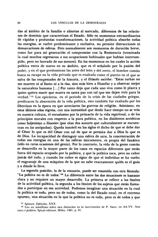 60 LOS VÍNCULOS DE LA DEMOCRACIA
das al ámbito de la familia o abiertas al mercado, diferentes de las relacio-
nes de dominio que caracterizan el Estado. Sólo en momentos extraordinarios
de rápidas y protundas transformaciones, la actividad política absorbe todas
las energías, se vuelve predominante y exclusiva, no permite distracciones ni
demarcaciones de esferas. Pero normalmente son momentos de duración breve,
como fue para mi generación el compromiso con la Resistencia (terminada
la cual muchos regresaron a sus ocupaciones habituales que habían interrum-
pido, pero no borrado de sus mentes). En los momentos en los cuales la acción
política entra de nuevo en su ámbito, que es el señalado por la pasión del
poder, y en el que predominan las artes del león y del zorro, el hombre común
busca su escape en la vida privada que es exaltada como el puerto en el que se
salva de las tempestades de la historia, y el filósofo escribe: "Estas turbas no
me mueven ni al llanto ni a la risa, sino más bien a filosofar y a observar mejor
la naturaleza humana [...] Por tanto dejo que cada uno viva como le plazca y
quien quiera morir que muera en santa paz con tal que me dejen vivir para la
verdad."45
Los epicúreos, en el periodo de la crisis de las ciudades griegas,
predicaron la abstención de la vida política, esto también fue exaltado por los
libertinos en la época en que arreciaron las guerras de religión. Asimismo, en
estos últimos años regresa, con una intensidad que desde hace tiempo no se veía
en nuestra cultura, el entusiasmo por la primacía de la vida espiritual, o de los
principios morales con respecto a la pura política, en los disidentes soviéticos
como Soljenitsyn o Zinoviev (por citar dos autores que culturalmente se encuen-
tran en las antípodas). Queda inmóvil en los siglos el dicho de que se debe dar
al César lo que es del César con tal de que se permita dar a Dios lo que es
de Dios. La incapacidad de distinguir una esfera de otra, la concentración de
todas sus energías en una de las esferas únicamente, es propia del fanático
(sólo en raras ocasiones del genio). Por lo contrario, la vida de la gente común
se desarrolla en la mayor parte de los casos en espacios diferentes que están
fuera del espacio ocupado por la política, y que la política toca, pero no cubre
jamás del todo, y cuando los cubre es signo de que el individuo se ha vuelto
el engranaje de una máquina de la que no sabe exactamente quién es el guía
y a dónde lo lleve.
La segunda posición, la de la renuncia, puede ser resumida con otra fórmula:
"La política no es de todos."46
La diferencia entre las dos situaciones es bastante
clara y no requiere un mayor desarrollo. La primera se refiere a los límites
de la actividad política, la segunda a los límites de los sujetos que están llama-
dos a participar en esa actividad. Podemos imaginar una situación en la cual
la política es todo, pero no de todos, como la del Estado total; en el extremo
opuesto, una situación en la que la política no es todo, pero es de todos y que
45
Spinoza, Epístolas, XXX.
46
Leo un manifiesto sobre esta distinción en la intervención de P. Santi, en AA.VV. Non
tutto é política, Spitali edizioni, Milán, 1981, p. 91.
 