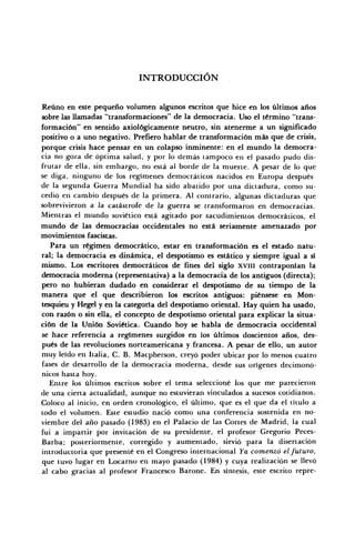 INTRODUCCIÓN
Reúno en este pequeño volumen algunos escritos que hice en los últimos años
sobre las llamadas "transformaciones" de la democracia. Uso el término "trans-
formación" en sentido axiológicamente neutro, sin atenerme a un significado
positivo o a uno negativo. Prefiero hablar de transformación más que de crisis,
porque crisis hace pensar en un colapso inminente: en el mundo la democra-
cia no goza de óptima salud, y por lo demás tampoco en el pasado pudo dis-
frutar de ella, sin embargo, no está al borde de la muerte. A pesar de lo que
se diga, ninguno de los regímenes democráticos nacidos en Europa después
de la segunda Guerra Mundial ha sido abatido por una dictadura, como su-
cedió en cambio después de la primera. Al contrario, algunas dictaduras que
sobrevivieron a la catástrofe de la guerra se transformaron en democracias.
Mientras el mundo soviético está agitado por sacudimientos democráticos, el
mundo de las democracias occidentales no está seriamente amenazado por
movimientos fascistas.
Para un régimen democrático, estar en transformación es el estado natu-
ral; la democracia es dinámica, el despotismo es estático y siempre igual a sí
mismo. Los escritores democráticos de fines del siglo XVIII contraponían la
democracia moderna (representativa) a la democracia de los antiguos (directa);
pero no hubieran dudado en considerar el despotismo de su tiempo de la
manera que el que describieron los escritos antiguos: piénsese en Mon-
tesquieu y Hegel y en la categoría del despotismo oriental. Hay quien ha usado,
con razón o sin ella, el concepto de despotismo oriental para explicar la situa-
ción de la Unión Soviética. Cuando hoy se habla de democracia occidental
se hace referencia a regímenes surgidos en los últimos doscientos años, des-
pués de las revoluciones norteamericana y francesa. A pesar de ello, un autor
muy leído en Italia, C. B. Macpherson, creyó poder ubicar por lo menos cuatro
fases de desarrollo de la democracia moderna, desde sus orígenes decimonó-
nicos hasta hoy.
Entre los últimos escritos sobre el tema seleccioné ios que me parecieron
de una cierta actualidad, aunque no estuvieran vinculados a sucesos cotidianos.
Coloco al inicio, en orden cronológico, el último, que es el que da el título a
todo el volumen. Este estudio nació como una conferencia sostenida en no-
viembre del año pasado (1983) en el Palacio de las Cortes de Madrid, la cual
fui a impartir por invitación de su presidente, el profesor Gregorio Peces-
Barba; posteriormente, corregido y aumentado, sirvió para la disertación
introductoria que presenté en el Congreso internacional Ya comenzó el futuro,
que tuvo lugar en Locarno en mayo pasado (1984) y cuya realización se llevó
al cabo gracias al profesor Francesco Barone. En síntesis, este escrito repre-
 