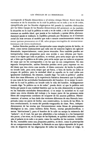 LOS VÍNCULOS DE LA DEMOCRACIA 61
corresponde al Estado democrático y al mismo tiempo liberal. Entre estos dos
extremos se da la situación en la cual la política no es todo y no es de todos,
ejemplificada por los Estados oligárquicos del pasado (y también disfrazados
por los falsos ropajes de los Estados democráticos del presente); se da también
la situación en la cual la política es todo y es de todos, y de la cual solamente
tenemos un modelo ideal, que jamás se ha realizado y quizás (diría afortuna-
damente) jamás se realizará, la república pensada por Rousseau en el Contrato
social (la más cercana al modelo que más o menos conscientemente tenían en
mente quienes protestaron en el 68, salvo grupos restringidos de neomarxistas-
leninistas o de vetero-estalinistas).
Ambas fórmulas pueden ser interpretadas como simples juicios de hecho, es
decir, como meras constataciones que cada uno de nosotros registra sin agitarse
demasiado, imparcialmente, como jueces neutrales. Pero también pueden ser
interpretadas como propuestas para una acción o una reforma por hacer,
como si se dijese que todo es política, es verdad, pero sería mejor que no fuese
así, o bien que la política es de todos, pero sería mejor que no todos se ocuparan
de cosas que no les corresponden o en las que no son competentes. En esta
segunda interpretación, ambas fórmulas pueden servir para expresar en vez
del deseo que una cierta cosa suceda, el deseo contrario: de hecho la política
no invade todo, pero sería mejor que así fuera, o bien de hecho no todos se
ocupan de política, pero la sociedad ideal es aquella en la cual todos son
igualmente ciudadanos. En resumen, cuando digo "no todo es política", podría
decir dos cosas diferentes: a) la experiencia histórica demuestra que la política
es una más de las actividades fundamentales del hombre; b) es mejor la socie-
dad en la cual la política no invade toda la vida del hombre. Análogamente
cuando digo 'la política no es de todos", puedo decir: a) que la política está
hecha por pocos es una realidad histórica que no ha sido desmentida ni siquiera
en las llamadas sociedades democráticas; c) es mejor la sociedad en la cual
existe una cierta división del trabajo y la mayor parte de las personas están
libres del compromiso cotidiano de ocuparse de los asuntos públicos. Históri-
camente, al menos, se han dado dos versiones diferentes de esta fórmula inter-
pretada como un juicio de hecho: una conservadora, la teoría de las élites, la
otra revolucionaria, la teoría del partido-vanguardia de clase. Pero, indepen-
dientemente de las teorías que frecuentemente están llenas de presupuestos
ideológicos (y son, como hubiera dicho Pareto, teorías pseudocientíficas, o
meras "derivaciones"), para el hombre de la calle no escapa la existencia del
"palacio", en el cual, los que son admitidos a los trabajos (y a los banquetes)
son pocos, y los otros, en la mejor de las hipótesis, se quedan mirando, cuando
aún el palacio es en todo o en parte, como los castillos de los cuentos, invisible.
En fin, entendida como una propuesta positiva, es decir, como la prescripción
de un comportamiento deseable, la fórmula es una típica expresión de la posi-
ción de desprecio de las oligarquías de todos los tiempos frente al vulgo, la
 