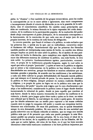 62 LOS VÍNCULOS DE LA DEMOCRACIA
plebe, la "chusma"; y hoy también de los grupos tecnocráticos, para los cuales
la contraposición ya no es entre sabios e ignorantes, sino entre competentes
e incompetentes (donde el criterio de distinción ya no es la posesión de la sabi-
duría, sino el conocimiento científico). En cambio como prescripción que
debe ser condenada, la misma fórmula es la típica expresión del credo demo-
crático, de la confianza en la participación popular, de la exaltación del poder
desde abajo contrapuesto al poder jerárquico, de la autonomía contrapuesta a
la heteronomía, de la convicción de que cada uno sea el mejor juez de sus
propios intereses, de la condena de toda forma de delegación.
La tercera posición, que llamé el rechazo a la política, es más exclusiva que
las primeras dos, y quizás sea la que, por su radicalismo, caracteriza mejor
el fenómeno del reflujo. Anteriormente dije que las primeras dos fórmulas
también pueden ser interpretadas como juicios de hecho, en cambio esta última
siempre implica un juicio de valor sobre la política. En el ámbito de esta posi-
ción debe ser hecha la distinción, para completar esta rápida fenomenología,
entre dos diferentes maneras de condenar la política, una más burda, la otra
más noble. La primera, fundamentalmente egoísta, particularista, economi-
cista, es propia de la indiferencia pequeño-burguesa, según la cual sabio es
aquel que mira al propio "particular", y quien se mete en la política es alguien
que se atiene a las consecuencias; en la política no hay ideales, y los ideales
descabellados son mentiras, porque los hombres se mueven solamente por sus
intereses, grandes o pequeños, de acuerdo con las condiciones y las ambiciones,
y cada uno debe cultivar lo propio defendiéndolo del llamado interés público
que casi siempre es el interés privado de pocos. La otra manera de condenar
la política es ético-religiosa, siempre presente en nuestra tradición filosófica
y religiosa, y es propia de quien no logra ver en la política otra cosa que la
"faz demoniaca del poder" (mucho más trágica que la cara charlatanesca que
aleja a los indiferentes); considerando la política como el lugar donde domina
incontrastada la voluntad de poder, donde es justo aquello que conviene al
más fuerte, donde la única manera reconocida de resolver los conflictos es la
violencia, y donde, para juzgar quien tiene razón y quien no la tiene, no existe
otro tribunal que la historia, la cual siempre da razón a quien gana, de manera
que los ideales solamente son un medio para capturar a las masas crédulas
cuando está en juego la conquista del poder y cuando sus conquistas inevita-
blemente son traicionadas. De estas dos posiciones, una es quizás demasiado
miope; la otra demasiado présbita. De una nace la idea de una sociedad que
pueda sobrevivir con un Estado reducido al mínimo, que no tenga otro interés
público más que el de permitir que cada uno pueda perseguir lo más libre-
mente posible sus propios intereses privados. De la otra brota el ideal de la
sociedad de los doctos, de la república de los sabios o de los filósofos, del Es-
tado que se vuelve Iglesia, del reino de los fines, en el que las leyes morales
libremente observadas sustituyen totalmente a las leyes jurídicas impuestas por
 