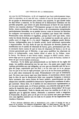 64 LOS VÍNCULOS DE LA DEMOCRACIA
sea una ley del Parlamento, es de tal magnitud que hace prácticamente impo-
sible la represión; en el caso del veto, cuando el voto de una sola persona o el
de un grupo es determinante para tormar una mayoría, lo que sucede todos
los días frente a nosotros, en las alianzas de la Democracia Cristiana con los
partidos pequeños, que tienen un peso determinante al hacer de una mayoría
relativa una mayoría absoluta.49
Precisamente porque se trata de poderes de
hecho, tienen necesidad o de mucha fuerza o de circunstancias excepcionales
particularmente favorables; no se pueden invocar como se invocan los derechos
en cualquier circunstancia en la cual se considera que hayan sido violados.
Presentarlos como derechos es engañoso, porque hace creer que están, como
todos los demás derechos, garantizados, y en realidad no sucede así; quien se
confía corre el riesgo de ir a la cárcel. Engañoso y peligroso puede desviar
fuerzas, indispensables para la batalla actual, hacia soluciones equivocadas
e impracticables. No hay duda de que las relaciones de derecho pueden ser
modificadas con el cambio de relaciones de fuerza; pero, precisamente por ello,
es necesario darse cuenta de que se trata de relaciones de fuerza y no de un
recurso garantizado por el Derecho, y que para modificar las relaciones de
fuerza es indispensable, como habría dicho el señor de La Palisse, tener
la fuerza. No discuto si ésta fuerza exista, aunque es difícil creerlo, única-
mente digo que no se puede tomar por Derecho una serie de hechos, incluso el
deseo de que ciertos hechos acontezcan.
Concluyo. Ya he dicho que permaneciendo en los límites de las reglas del
juego, las posibles alternativas son las que son y los pasos para seguir estos
caminos previsibles son casi obligados; no creo que sea deseable salir de las re-
glas del juego, suponiendo que sea fácil, y se ha visto que no lo es, porque
una vez que se ha roto la regla principal, que es la de las elecciones periódicas,
no se sabe cómo terminarán las cosas. Personalmente creo que se terminaría
mal. No tiene caso evocar aquí una vieja historia: el movimiento obrero nació
bajo la idea de que la democracia fuese una conquista burguesa y entonces
fuera necesario una nueva forma de hacer política, posteriormente no sólo
adoptó sino también consolidó la democracia representativa mediante el sufra-
gio universal. Ahora bien, en el ámbito de esta democracia representativa yo
no veo para nuestro país, en el futuro próximo, otra solución más que la alter-
nativa de izquierda (que no es la huidiza "alternativa democrática" de la que
hablan los comunistas). Todo lo demás está entre los castillos en el aire y la
agitación por la agitación misma, destinada a aumentar tarde o temprano
la frustración. Es poco; pero ya de por sí es tan incierto este poco que buscar
otra cosa significa meterse una vez más en el camino de las expectativas des-
tinadas a frustrarse.
49
Para ulteriores reflexiones sobre la desobediencia civil y sobre el derecho de veto se
puede ver mi articulo, "La resistenza all'oppresione, oggi," en Studi sassaresi, 1973, pp. 15-31,
y el término "Disobbedienza civile", en el Dizionario di política, Utet, Turin, 1983, pp. 338-42.
 