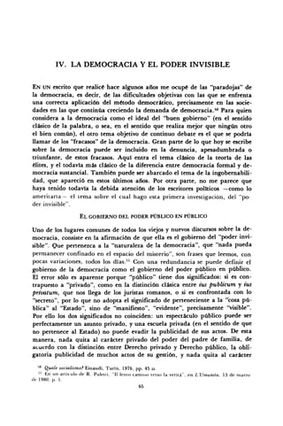 IV. LA DEMOCRACIA Y EL PODER INVISIBLE
EN UN escrito que realicé hace algunos años me ocupé de las "paradojas" de
la democracia, es decir, de las dificultades objetivas con las que se enfrenta
una correcta aplicación del método democrático, precisamente en las socie-
dades en las que continúa creciendo la demanda de democracia.50
Para quien
considera a la democracia como el ideal del "buen gobierno" (en el sentido
clásico de la palabra, o sea, en el sentido que realiza mejor que ningún otro
el bien común), el otro tema objetivo de continuo debate es el que se podría
llamar de los "fracasos" de la democracia. Gran parte de lo que hoy se escribe
sobre la democracia puede ser incluido en la denuncia, apesadumbrada o
triunfante, de estos fracasos. Aquí entra el tema clásico de la teoría de las
élites, y el todavía más clásico de la diferencia entre democracia formal y de-
mocracia sustancial. También puede ser abarcado el tema de la ingobernabili-
dad, que apareció en estos últimos años. Por otra parte, no me parece que
haya tenido todavía la debida atención de los escritores políticos —como lo
ameritaría— el tema sobre el cual hago esta primera investigación, del "po-
der invisible".
EL GOBIERNO DEL PODER PÚBLICO EN PÚBLICO
Uno de los lugares comunes de todos los viejos y nuevos discursos sobre la de-
mocracia, consiste en la afirmación de que ella es el gobierno del "poder invi-
sible". Que pertenezca a la "naturaleza de la democracia", que "nada pueda
permanecer confinado en el espacio del misterio", son frases que leemos, con
pocas variaciones, todos los días.51
Con una redundancia se puede definir el
gobierno de la democracia como el gobierno del poder público en público.
El error sólo es aparente porque "público" tiene dos significados: si es con-
trapuesto a "privado", como en la distinción clásica entre ius publicum y tus
privatum, que nos llega de los juristas romanos, o si es confrontada con lo
"secreto", por lo que no adopta el significado de perteneciente a la "cosa pú-
blica" al "Estado", sino de "manifiesto", "evidente", precisamente "visible".
Por ello los dos significados no coinciden: un "espectáculo público puede ser
perfectamente un asunto privado, y una escuela privada (en el sentido de que
no pertenece al Estado) no puede evadir la publicidad de sus actos. De esta
manera, nada quita al carácter privado del poder del padre de familia, de
acuerdo con la distinción entre Derecho privado y Derecho público, la obli-
gatoria publicidad de muchos actos de su gestión, y nada quita al carácter
50
Quale socialismo? Einaudi, Turín, 1976, pp. 45 ss.
•'' En un artículo de R. Puletli, 'II lento camino verso la venta", en L'Umanila, 13 de marzo
de 1980, p. 1.
65
 