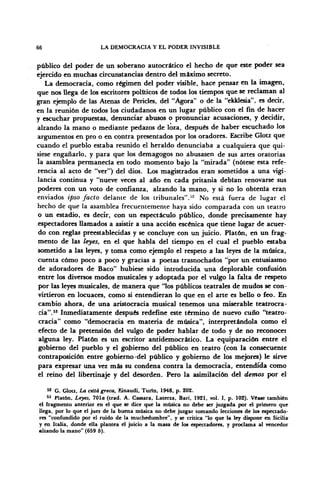 66 LA DEMOCRACIA Y EL PODER INVISIBLE
público del poder de un soberano autocrático el hecho de que este poder sea
ejercido en muchas circunstancias dentro del máximo secreto.
La democracia, como régimen del poder visible, hace pensar en la imagen,
que nos llega de los escritores políticos de todos los tiempos que se reclaman al
gran ejemplo de las Atenas de Péneles, del "Agora" o de la "ekklesia", es decir,
en la reunión de todos los ciudadanos en un lugar público con el fin de hacer
y escuchar propuestas, denunciar abusos o pronunciar acusaciones, y decidir,
alzando la mano o mediante pedazos de loza, después de haber escuchado los
argumentos en pro o en contra presentados por los oradores. Escribe Glotz que
cuando el pueblo estaba reunido el heraldo denunciaba a cualquiera que qui-
siese engañarlo, y para que los demagogos no abusasen de sus artes oratorias
la asamblea permanecía en todo momento bajo la "mirada" (nótese esta refe-
rencia al acto de "ver") del dios. Los magistrados eran sometidos a una vigi-
lancia continua y "nueve veces al año en cada pritania debían renovarse sus
poderes con un voto de confianza, alzando la mano, y si no lo obtenía eran
enviados ipso Jacto delante de los tribunales"."'2
No está fuera de lugar el
hecho de que la asamblea frecuentemente haya sido comparada con un teatro
o un estadio, es decir, con un espectáculo público, donde precisamente hay
espectadores llamados a asistir a una acción escénica que tiene lugar de acuer-
do con reglas preestablecidas y se concluye con un juicio. Platón, eri un frag-
mento de las leyes, en el que habla del tiempo en el cual el pueblo estaba
sometido a las leyes, y toma como ejemplo el respeto a las leyes de la música,
cuenta cómo poco á poco y gracias a poetas trasnochados "por un entusiasmo
de adoradores de Baco" hubiese sido introducida una deplorable confusión
entre los diversos modos musicales y adoptada por el vulgo la falta de respeto
por las leyes musicales, de manera que 'los públicos teatrales de mudos se con-
virtieron en locuaces, como si entendieran lo que en el arte es bello o feo. En
cambio ahora, de una aristocracia musical tenemos una miserable teatrocra-
cia".55
Inmediatamente después redefine este término de nuevo cuño "teatro-
cracia" como "democracia en materia de música", interpretándola como el
efecto de la pretensión del vulgo de poder hablar de todo y de no reconocer
alguna ley. Platón es un escritor antidemocrático. La equiparación entre el
gobierno del pueblo y el gobierno del público en teatro (con la consecuente
contraposición entre gobierno del público y gobierno de los mejores) le sirve
para expresar una vez más su condena contra la democracia, entendida como
el reino del libertinaje y del desorden. Pero la asimilación del demos por el
52
G. Glotz, La ctttá greca, Einaudi, Turfn, 1948, p. 202.
53
Platón, Leyes, 701a (trad. A. Cassara, Laterza, Barí, 1921, vol. I, p. 102). Víase también
el fragmento anterior en el que se dice que la música no debe ser juzgada por el primero que
llega, por lo que el juez de la buena música no debe juzgar tomando lecciones de los espectado-
res "confundido por el ruido de la muchedumbre", y se critica "lo que la ley dispone en Sicilia
y en Italia, donde ella plantea el juicio a la masa de los espectadores, y proclama al vencedor
alzando la mano" (659 b).
 