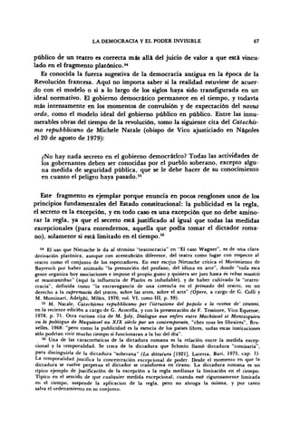 LA DEMOCRACIA Y EL PODER INVISIBLE 67
público de un teatro es correcta más allá del juicio de valor a que está vincu-
lado en el fragmento platónico.54
Es conocida la fuerza sugestiva de la democracia antigua en la época de la
Revolución francesa. Aquí no importa saber si la realidad estuviese de acuer-
.do con el modelo o si a lo largo de los siglos haya sido transfigurada en un
ideal normativo. El gobierno democrático permanece en el tiempo, y todavía
más intensamente en los momentos de convulsión y de expectación del novtis
ordo, como el modelo ideal del gobierno público en público. Entre las innu-
merables obras del tiempo de la revolución, tomo la siguiente cita del Catechis-
mo repubblicano de Michele Natale (obispo de Vico ajusticiado en Ñapóles
el 20 de agosto de 1979):
¿No hay nada secreto en el gobierno democrático? Todas las actividades de
los gobernantes deben ser conocidas por el pueblo soberano, excepto algu-
na medida de seguridad pública, que se le debe hacer de su conocimiento
en cuanto el peligro haya pasado.55
Este fragmento es ejemplar porque enuncia en pocos renglones unos de los
principios fundamentales del Estado constitucional: la publicidad es la regla,
el secreto es la excepción, y en todo caso es una excepción que no debe amino-
rar la regla, ya que el secreto está justificado al igual que todas las medidas
excepcionales (para entendernos, aquella que podía tomar el dictador roma-
no), solamente si está limitado en el tiempo.56
54
El uso que Nietzsche le da al término "teatrocracia" en "El caso Wagner", es de una clara
derivación platónica, aunque con acentuación diferente, del teatro como lugar con respecto al
teatro como el conjunto de los espectadores. En este escrito Nietzsche critica el Movimiento de
Bayreuth por haber animado "la presunción del profano, del idiota en arte", donde "toda esta
gente organiza hoy asociaciones e impone el propio gusto y quisiera ser juez hasta in rebus musicis
et musicanttbus" (aqui la influencia de Platón es indudable), y de haber cultivado la "teatro-
cracia", definida como "la extravagancia de una creencia en el primado del teatro, en un
derecho a la supremacía del teatro, sobre las artes, sobre el arte" (Opere, a cargo de G. Colli y
M. Montinari, Adelphi, Milán, 1970, vol. VI, tomo III, p. 39).
55
M. Natale, Catechismo repubblicano per l'istruzione del popólo e la rovina de' tiranni,
en la reciente edición a cargo de G. Acocella, y con la presentación de F. Tessitore, Vico Equense,
1978, p. 71. Otra curiosa cita de M. Joly, Dialogue aux enfers entre Machiavel et Montesquieu
ou la politique de Maquiavel au XIX siécle par un contemporain, "chez tous les libraires", Bru-
xelles, 1968: "pero como la publicidad es la esencia de los países libres, todas estas instituciones
sólo podrían vivir mucho tiempo si funcionaran a la luz del día".
56
Una de las características de la dictadura romana es la relación entre la medida excep-
cional y la temporalidad. Se trata de la dictadura que Schmitt llamó dictadura "comisaria",
para distinguirla de la dictadura "soberana" (La dittatura [1921], Laterza, Barí, 1975, cap. 1).
La temporalidad justifica la concentración excepcional de poder. Desde el momento en que la
dictadura se vuelve perpetua el dictador se transforma en tirano. La dictadura romana es un
típico ejemplo de justificación de la excepción a la regla mediante la limitación en el tiempo.
Típico en el sentido de que cualquier medida excepcional, cuando esté rigurosamente limitada
en el tiempo, suspende la aplicación de la regla, pero no abroga la misma, y por tanto
salva el ordenamiento en su conjunto.
 