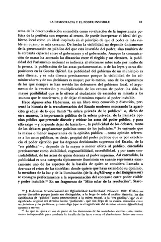 LA DEMOCRACIA Y EL PODER INVISIBLE 69
tema de la descentralización entendida como revaluación de la importancia po-
lítica de la periferia con respecto al centro. Se puede interpretar el ideal del go-
bierno local como un ideal inspirado en el principio de que el poder es más visi-
ble en cuanto es más cercano. De hecho la visibilidad no depende únicamente
de la presentación en público del que está investido del poder, sino también de
la cercanía espacial entre el gobernante y el gobernado. Aunque la comunica-
ción de masas ha acortado las distancias entre el elegido y sus electores, la publi-
cidad del Parlamento nacional es indirecta al efectuarse sobre todo por medio de
la prensa, la publicación de las actas parlamentarias, o de las leyes y otras dis-
posiciones en la Gaceta Oficial. La publicidad del gobierno de un municipio es
más directa, y es más directa precisamente porque la visibilidad de los ad-
ministradores y de sus decisiones es mayor; por lo menos, uno de los argumentos
de los que siempre se han servido los defensores del gobierno local, el argu-
mento de la restricción y multiplicación de los centros de poder, ha sido la
mayor posibilidad que se le ofrece al ciudadano de extender su mirada a los
asuntos que le conciernen, y de dejar el mínimo espacio al poder invisible.
Hace algunos años Habermas, en un libro muy conocido y discutido, pre-
sentó la historia de la transformación del Estado moderno mostrando la apari-
ción gradual délo que llamó 'la esfera privada de lo público", o, dicho de
otra manera, la importancia pública de la esfera privada, de la llamada opi-
nión pública que pretende discutir y criticar los actos del poder público, y para
ello exige —y no puede dejar de hacerlo — , la publicidad de los debates, tanto
de los debates propiamente políticos como de los judiciales.60
Se entiende que
la mayor o menor importancia de la opinión pública —como opinión referen-
te a los actos públicos, es decir, propios' del poder publico que es por excelen-
cia el poder ejercido por los órganos decisionales supremos del Estado, de la
"res pública"—, depende de la mayor o menor oferta al público, entendida
precisamente como visibilidad, cognoscibilidad, accesibilidad, y por tanto con-
trolabilidad, de los actos de quien detenta el poder supremo. Así entendida, la
publicidad es una categoría típicamente iluminista en cuanto representa exac-
tamente uno de los aspectos de la batalla de quien se considera llamado a,
derrotar el reino de las tinieblas: donde quiera que haya extendido su dominio,
la metáfora de la luz y de la iluminación (de la Aufklarung o del Énltghtment)
se consagra perfectamente a la representación del contraste entre poder visible
y poder invisible.61
En un fragmento de "Mito solar de la revolución", Staro-
60
J. Habermas. ütrukturwandel der Óffentlichket't Luchterhand, Neuwied, 1962. El libro me
parece discutible porque jamás son distinguidos, a lo largo de todo el análisis histórico, los dos
significados de "público" como perteneciente a la esfera estatal, a la "res pública", que es el
significado original del término latino "publicum", que nos llega de la clásica distinción entre
ius privatum y ius publicum, y como digo (que es el significado del término alemán offentliches)
opuesto a secreto.
1,1
Lo que no quita el uso de parle de los iluministas de las sociedades secretas como instru-
mento indispensable para combatir la batalla de las luces contra el absolutismo. Sobre este tema
 