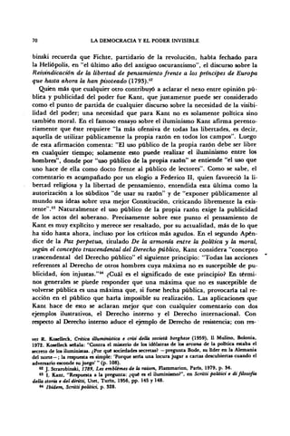 70 LA DEMOCRACIA Y EL PODER INVISIBLE
binski recuerda que Fichte, partidario de la revolución, había fechado para
la Heliópolis, en "el último año del antiguo oscurantismo", el discurso sobre la
Reivindicación de la libertad de pensamiento frente a los príncipes de Europa
que hasta ahora la han pisoteado (1793).62
Quien más que cualquier otro contribuyó a aclarar el nexo entre opinión pú-
blica y publicidad del poder fue Kant, que justamente puede ser considerado
como el punto de partida de cualquier discurso sobre la necesidad de la visibi-
lidad del poder; una necesidad que para Kant no es solamente política sino
también moral. En el famoso ensayo sobre el iluminismo Kant afirma perento-
riamente que éste requiere "la más ofensiva de todas las libertades, es decir,
aquella de utilizar públicamente la propia razón en todos los campos". Luego
de esta afirmación comenta: "El uso público de la propia razón debe ser libre
en cualquier tiempo; solamente esto puede realizar el iluminismo entre los
hombres", donde por "uso público de la propia razón" se entiende "el uso que
uno hace de ella como docto frente al público de lectores". Como se sabe, el
comentario es acompañado por un elogio a Federico II, quien favoreció la li-
bertad religiosa y la libertad de pensamiento, entendida esta última como la
autorización a los subditos "de usar su razón" y de "exponer públicamente al
mundo sus ideas sobre una mejor Constitución, criticando libremente la exis-
tente".63
Naturalmente el uso público de la propia razón exige la publicidad
de los actos del soberano. Precisamente sobre este punto el pensamiento de
Kant es muy explícito y merece ser resaltado, por su actualidad, más de lo que
ha sido hasta ahora, incluso por los críticos más agudos. En el segundo Apén-
dice de la Paz perpetua, titulado De la armonía entre la política y la moral,
según el concepto trascendental del Derecho público, Kant considera "concepto
trascendental del Derecho público" el siguiente principio: "Todas las acciones
referentes al Derecho de otros hombres cuya máxima no es susceptible de pu-
blicidad, son injustas."64
¿Cuál es el significado de este principio? En térmi-
nos generales se puede responder que una máxima que no es susceptible de
volverse pública es una máxima que, si fuese hecha pública, provocaría tal re-
acción en el público que haría imposible su realización. Las aplicaciones que
Kant hace de esto se aclaran mejor que con cualquier comentario con dos
ejemplos ilustrativos, el Derecho interno y el Derecho internacional. Con
respecto al Derecho interno aduce el ejemplo de Derecho de resistencia; con res-
ver R. Koselleck, Critica illummistica e crisi delta societá borghese (1959), II Mulino, Bolonia,
1972. Koselleck señala: "Contra el misterio de los idólatras de los arcana de la política estaba el
secreto de los iluministas. ¿Por que sociedades secretas? —pregunta Bode, su líder en la Alemania
del norte—; la respuesta es simple: 'Porque seria una locura jugar a cartas descubiertas cuando el
adversario esconde su juego' " (p. 108).
6
* J. Strarobinski, 1789, Les emblémes de la raison, Flammarion, París, 1979, p. 34.
M
I. Kant, "Respuesta a la pregunta: ¿qué es el iluminismo?", en Scritti politici e di filosofía
della storia e del diritti, Utet, Turin, 1956, pp. 145 y 148.
64
Ibidem, Scritti politici, p. 328.
 