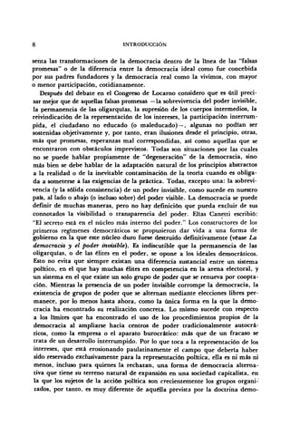 8 INTRODUCCIÓN
senta las transformaciones de la democracia dentro de la línea de las "falsas
promesas" o de la diferencia entre la democracia ideal como fue concebida
por sus padres fundadores y la democracia real como la vivimos, con mayor
o menor participación, cotidianamente.
Después del debate en el Congreso de Locarno considero que es útil preci-
sar mejor que de aquellas falsas promesas —la sobrevivencia del poder invisible,
la permanencia de las oligarquías, la supresión de los cuerpos intermedios, la
reivindicación de la representación de los intereses, la participación interrum-
pida, el ciudadano no educado (o maleducado) —, algunas no podían ser
sostenidas objetivamente y, por tanto, eran ilusiones desde el principio, otras,
más que promesas, esperanzas mal correspondidas, así como aquellas que se
encontraron con obstáculos imprevistos. Todas son situaciones por las cuales
no se puede hablar propiamente de "degeneración" de la democracia, sino
más bien se debe hablar de la adaptación natural de los principios abstractos
a la realidad o de la inevitable contaminación de la teoría cuando es obliga-
da a someterse a las exigencias de la práctica. Todas, excepto una: la sobrevi-
vencia (y la sólida consistencia) de un poder invisible, como sucede en nuestro
país, al lado o abajo (o incluso sobre) del poder visible. La democracia se puede
definir de muchas maneras, pero no hay definición que pueda excluir de sus
connotados la visibilidad o transparencia del poder. Elias Canetti escribió:
"El secreto está en el núcleo más interno del poder." Los constructores de los
primeros regímenes democráticos se propusieron dar vida a una forma de
gobierno en la que este núcleo duro fuese destruido definitivamente (véase La
democracia y el poder invisible). Es indiscutible que la permanencia de las
oligarquías, o de las élites en el poder, se opone a los ideales democráticos.
Esto no evita que siempre existan una diferencia sustancial entre un sistema
político, en el que hay muchas élites en competencia en la arena electoral, y
un sistema en el que existe un solo grupo de poder que se renueva por coopta-
ción. Mientras la presencia de un poder invisible corrompe la democracia, la
existencia de grupos de poder que se alternan mediante elecciones libres per-
manece, por lo menos hasta ahora, como la única forma en la que la demo-
cracia ha encontrado su realización concreta. Lo mismo sucede con respecto
a los límites que ha encontrado el uso de los procedimientos propios de la
democracia al ampliarse hacia centros de poder tradicionalmente autocrá-
ticos, como la empresa o el aparato burocrático: más que de un fracaso se
trata de un desarrollo interrumpido. Por lo que toca a la representación de los
intereses, que está erosionando paulatinamente el campo que debería haber
sido reservado exclusivamente para la representación política, ella es ni más ni
menos, incluso para quienes la rechazan, una forma de democracia alterna-
tiva que tiene su terreno natural de expansión en una sociedad capitalista, en
la que los sujetos de la acción política son crecientemente los grupos organi-
zados, por tanto, es muy diferente de aquélla prevista por la doctrina demo-
 