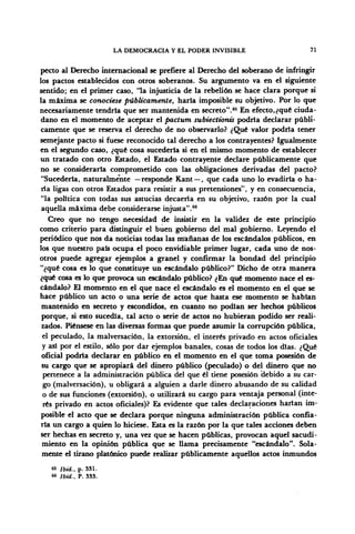 LA DEMOCRACIA Y EL PODER INVISIBLE 71
pecto al Derecho internacional se prefiere al Derecho del soberano de infringir
los pactos establecidos con otros soberanos. Su argumento va en el siguiente
sentido; en el primer caso, "la injusticia de la rebelión se hace clara porque si
la máxima se conociese públicamente, haría imposible su objetivo. Por lo que
necesariamente tendría que ser mantenida en secreto".65
En efecto,¿qué ciuda-
dano en el momento de aceptar el pactum subiectionis podría declarar públi-
camente que se reserva el derecho de no observarlo? ¿Qué valor podría tener
semejante pacto si fuese reconocido tal derecho a los contrayentes? Igualmente
en el segundo caso, ¿qué cosa sucedería si en el mismo momento de establecer
un tratado con otro Estado, el Estado contrayente declare públicamente que
no se consideraría comprometido con las obligaciones derivadas del pacto?
"Sucedería, naturalmente —responde Kant —, que cada uno lo evadiría o ha-
ría ligas con otros Estados para resistir a sus pretensiones", y en consecuencia,
"la política con todas sus astucias decaería en su objetivo, razón por la cual
aquella máxima debe considerarse injusta".66
Creo que no tengo necesidad de insistir en la validez de este principio
como criterio para distinguir el buen gobierno del mal gobierno. Leyendo el
periódico que nos da noticias todas las mañanas de los escándalos públicos, en
los que nuestro país ocupa el poco envidiable primer lugar, cada uno de nos-
otros puede agregar ejemplos a granel y confirmar la bondad del principio
"¿qué cosa es lo que constituye un escándalo público?" Dicho de otra manera
¿qué cosa es lo que provoca un escándalo público? ¿En qué momento nace el es-
cándalo? El momento en el que nace el escándalo es el momento en el que se
hace público un acto o una serie de actos que hasta ese momento se habían
mantenido en secreto y escondidos, en cuanto no podían ser hechos públicos
porque, si esto sucedía, tal acto o serie de actos no hubieran podido ser reali-
zados. Piénsese en las diversas formas que puede asumir la corrupción pública,
el peculado, la malversación, la extorsión, el interés privado en actos oficiales
y así por el estilo, sólo por dar ejemplos banales, cosas de todos los días. ¿Qué
oficial podría declarar en público en el momento en el que toma posesión de
su cargo que se apropiará del dinero público (peculado) o del dinero que no
pertenece a la administración pública del que él tiene posesión debido a su car-
go (malversación), u obligará a alguien a darle dinero abusando de su calidad
o de sus funciones (extorsión), o utilizará su cargo para ventaja personal (inte-
rés privado en actos oficiales)? Es evidente que tales declaraciones harían im-
posible el acto que se declara porque ninguna administración pública confia-
ría un cargo a quien lo hiciese. Esta es la razón por la que tales acciones deben
ser hechas en secreto y, una vez que se hacen públicas, provocan aquel sacudi-
miento en la opinión pública que se llama precisamente "escándalo". Sola-
mente el tirano platónico puede realizar públicamente aquellos actos inmundos
65 Ibid., p. 331.
66 ibid., P. 333.
 