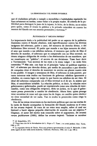 72 LA DEMOCRACIA Y EL PODER INVISIBLE
que el ciudadano privado o cumple a escondidas o habiéndolos reprimido los
hace solamente en sueños, como violar a la propia madre. £11 criterio de la pu-
blicidad para distinguir lo justo de lo injusto, lo lícito, de lo ilícito, no es válido
para quien, como el tirano lo público y lo privado coinciden en cuanto los
asuntos del Estado son sus asuntos personales y viceversa.67
AUTOCRACIA Y -ARCANA IMPERII"
La importancia dada a la publicidad del poder es un aspecto de la polémica
iluminista contra el Estado absoluto, más específicamente contra las diversas
imágenes del soberano, padre o amo, del monarca de derecho divino, o del
hobbesiano Dios terrenal. El padre que manda a sus hijos menores de edad,
el amo que manda a sus subditos esclavos, el monarca que recibe de Dios el
derecho de mandar, el' soberano que es comparado con un Dios terrenal, no
tienen ninguna obligación de revelar a los destinatarios de sus mandatos, que
no constituyen un "público", el secreto de sus decisiones. Tasso hace decir
a Torrismondo: "Los secretos de los reyes a la masa vulgar / no están bien
cometidos."68
Más aún, con base en el principio "salus rei publicae suprema *
lex", el soberano por derecho divino, por medio de naturaleza o por derecho
de conquista tiene el derecho de mantener en secreto sus planes cuanto más
le sea posible. A imagen y semejanza de Dios, el soberano es más potente, por
tanto mientras más realiza sus funciones de gobernar subditos ignorantes y
rebeldes, en cuanto logra ver mejor lo que hacen sus subditos sin ser visto. El
ideal del soberano comparado con el Dios terrenal es el de ser, lo mismo que
Dios, el omnividente invisible. La relación política, es decir, la relación entre
gobernantes y gobernados, puede ser representada como una relación de inter-
cambio, como una obligación recíproca, diría un jurista, en la que el gober-
nante presta protección a cambio de obediencia. Ahora bien: quien protege
tiene necesidad de tener mil ojos como los de Argos, en cambio quien obedece
no tiene necesidad de ver nada. Tan es oculta la protección como ciega la
obediencia.
Uno de' los tenias recurrentes en los escritores políticos que con sus teorías de
la razón de Estado acompañan la formación del Estado moderno es el tema
de los arcana impertí. Se trata de un tema muy amplio, sobre el cual me
limitaré a hacer alguna pequeña observación de acuerdo con mi objetivo.69
Clapmar, el autor del escrito más conocido sobre el argumento, De arcanis
rerum publicarum (1605), define los arcana imperii: "Intimae et occultae
67
Cf. Repubblicu, 571.
68
Tomo esta cita de la Introduzione de L. Firpo a T. Tasso, i re scritti politici Uter Turín
1980, p. 27.
69
La expresión deriva de Tácito. Para una primera aproximación al tema F. Meinecke, L'idea
della ragion distato nella storia moderna, Vallecchi, Florencia, 1942, vol. I, pp. 186 ss.
 