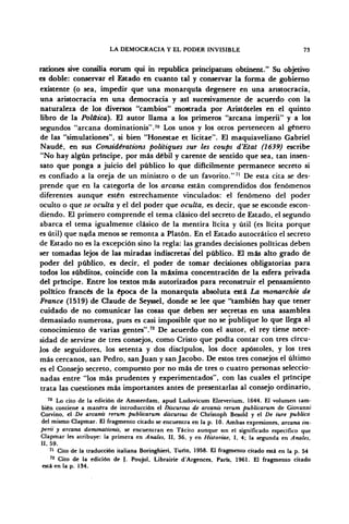 LA DEMOCRACIA Y EL PODER INVISIBLE 73
rationes sive consilia eorum qui in república principatum obtinent." Su objetivo
es doble: conservar el Estado en cuanto tal y conservar la forma de gobierno
existente (o sea, impedir que una monarquía degenere en una aristocracia,
una aristocracia en una democracia y así sucesivamente de acuerdo con la
naturaleza de los diversos "cambios" mostrada por Aristóteles en el quinto
libro de la Polüica). El autor llama a los primeros "arcana imperii" y a los
segundos "arcana dominationis".70
Los unos y los otros pertenecen al género
de las "simulationes", si bien "Honestae et licitae". El maquiaveliano Gabriel
Naudé, en sus Considérations polüiques sur les coups d'Etat (1639) escribe
"No hay algún príncipe, por más débil y carente de sentido que sea, tan insen-
sato que ponga a juicio del público lo que difícilmente permanece secreto si
es confiado a la oreja de un ministro o de un favorito."71
De esta cita se des-
prende que en la categoría de los arcana están comprendidos dos fenómenos
diferentes aunque estén estrechamente vinculados: el fenómeno del poder
oculto o que se oculta y el del poder que oculta, es decir, que se esconde escon-
diendo. El primero comprende el tema clásico del secreto de Estado, el segundo
abarca el tema igualmente clásico de la mentira lícita y útil (es lícita porque
es útil) que nada menos se remonta a Platón. En el Estado autocrático el secreto
de Estado no es la excepción sino la regla: las grandes decisiones políticas deben
ser tomadas lejos de las miradas indiscretas del público. El más alto grado de
poder del público, es decir, el poder de tomar decisiones obligatorias para
todos los subditos, coincide con la máxima concentración de la esfera privada
del príncipe. Entre los textos más autorizados para reconstruir el pensamiento
político francés de la época de la monarquía absoluta está La tnonarchie de
France (1519) de Claude de Seyssel, donde se lee que "también hay que tener
cuidado de no comunicar las cosas que deben ser secretas en una asamblea
demasiado numerosa, pues es casi imposible que no se publique lo que llega al
conocimiento de varias gentes".72
De acuerdo con el autor, el rey tiene nece-
sidad de servirse de tres consejos, como Cristo que podía contar con tres círcu-
los de seguidores, los setenta y dos discípulos, los doce apóstoles, y los tres
más cercanos, san Pedro, san Juan y san Jacobo. De estos tres consejos el último
es el Consejo secreto, compuesto por no más de tres o cuatro personas seleccio-
nadas entre "los más prudentes y experimentados", con las cuales el príncipe
trata las cuestiones más importantes antes de presentarlas al consejo ordinario,
70
Lo cito de la edición de Amsterdam, apud Ludovicum Elzeverium, 1644. El volumen tam-
bién contiene a manera de introducción el Discursus de arcanis rerum publicarum de Giovanni
Corvino, el De arcana rerum publicarum discursus de Christoph Besold y el De iure publico
del mismo Clapmar. El fragmento citado se encuentra en la p. 10. Ambas expresiones, arcana im-
perii y arcana dominationis, se encuentran en Tácito aunque sin el significado especifico que
Clapmar les atribuye: la primera en Anales, II, 36, y en Historiae, I. 4; la segunda en Anales,
II, 59.
71
Cito de la traducción italiana Boringhieri, Turin, 1958. El fragmento citado está en la p. 54
72
Cito de la edición de f. Poujol, Librairie d'Argences, París, 1961. El fragmento citado
está en la p. 134.
 