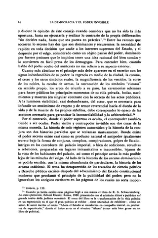 74 LA DEMOCRACIA Y EL PODER INVISIBLE
y discute la opinión de este consejo cuando considera que no ha sido la más
oportuna, hasta no ejecutarla y realizar lo contrario de la propia deliberación
"sin decirles nada, hasta que sea puesta en práctica"." Entre las razones que
socorren lo secreto hay dos que son dominantes y recurrentes: la necesidad de
rapidez en toda decisión que atañe a los intereses supremos del Estado, y el
desprecio por el vulgo, considerado como un objeto pasivo del poder, dominado
por fuertes pasiones que le impiden tener una idea racional del bien común y
lo convierten en fácil presa de los demagogos. Para entender bien, cuando
hablo del poder oculto del autócrata no me refiero a su aspecto exterior.
Cuanto más absoluto es el príncipe más debe aparecer en el exterior con los
signos inconfundibles de su poder: la regencia en medio de la ciudad, la corona,
el cetro y los otros símbolos reales, la magnificencia de los vestidos, la corte
de los nobles, la escolta de armas, la ostentación de los símbolos "vistosos"
en sentido propio, los arcos de triunfo a su paso, las ceremonias solemnes
para hacer públicos los principales momentos de su vida privada, bodas, naci-
mientos y muertes (en singular contraste con lo secreto de los actos públicos).
A la luminosa visibilidad, casi deslumbrante, del actor, que es necesaria para
infundir un sentimiento de respeto y de temor reverencial hacia el dueño de la
vida y de la muerte de los propios subditos, debe corresponder lo opaco de las
acciones necesario para garantizar la incontrolabilidad y¡,la arbitrariedad.74
Por el contrario, donde el poder supremo es oculto, el contrapoder también
tiende a ser oculto. Poder visible y contrapoder invisible son dos caras de la
misma moneda. La historia de todo régimen autocrático y la historia de la con-
jura son dos historias paralelas que se reclaman mutuamente. Donde existe
el poder secreto existe casi como su producto natural el antipoder igualmente
secreto bajo la forma de conjuras, complots, conspiraciones, golpes de Estado,
intrigas en los corredores del palacio imperial, o bien de sediciones, revueltas
o rebeliones, preparadas en lugares intransitables e inaccesibles, lejanos de
la vista de los habitantes del palacio, así como el príncipe actúa lo más posible
lejos de las miradas del vulgo. Al lado de la historia de los arcana dominationis
se podría escribir, con la misma abundancia de particulares, la historia de los
arcana seditionis. El tema ha desaparecido de los tratados de ciencia política
y Derecho público escritos después del advenimiento del Estado constitucional
moderno que proclamó el principio de la publicidad del poder; pero no lo
ignoraban los antiguos escritores en las páginas de los cuales no sería inopor-
7S
Ibidem, p. 139.
74
Cuando ya había escrito estas páginas llegó a mis manos el libro de R. G. Schwarzenberg,
Lo stato spettacolo, Edilori Riuniti, Roma, 1980, presentado con el subtítulo Attori e pubblico nel
grande teatro della política mondiale. El tema del libro es la transformación de la vida política
en un espectáculo en el que el gran político se exhibe —tiene necesidad de exhibirse— como un
actor. El autor escribe al inicio: "Ahora el Estado se transforma en compañía teatral, en produc-
tor de espectáculo," donde el único error es el término "Ahora" (error más bien grave en un
libro de política).
 