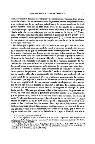 LA DEMOCRACIA Y EL PODER INVISIBLE 75
tuno, por razones demasiado evidentes y dolorosamente evidentes, fijar atenta-
mente la mirada. En los Discursos sobre la primera década Maquiavelo dedicó
a las conjuras uno de los capítulos más densos y largos que comienza de la si-
guiente manera: "Creo que no debo omitir tratar de este asunto de las conjuras,
tan peligrosas para príncipes y subditos, como lo prueba el haber perdido por
ellas la vida y la corona más reyes que por los desastres de la guerra." Y con-
tinúa: "Deben, pues, los príncipes aprender a guardarse de este peligro, y los
subditos meterse lo menos posible en conspiraciones [...] Hablaré extensamente
de este asunto, no omitiendo ningún ejemplo que pueda servir de enseñanza
a príncipes y subditos." 75
He dicho que el poder autocrático no sólo se esconde para no hacer saber
quién es y dónde está, sino que también tiende a esconder sus reales intenciones
en el momento en el que sus decisiones deben volverse públicas. Tanto el escon-
derse como el esconder son dos estrategias normales del ocultamiento. Cuando
no puedes hacer otra cosa que mezclarte con el público te pones la máscara.
El tema de la "mentira" es un tema obligado en los escritores de la razón de
Estado, asi como también es obligada la cita de la "mentira inocente" de Pla-
tón o de los "discursos sofistas" de Aristóteles.76
Es communis opimo que quien
detenta el poder y continuamente debe cuidarse de enemigos externos e inter-
nos, tiene el derecho de mentir, más precisamente de "simular", es decir, de
hacer aparecer lo que no es, y de "disimular", es decir, de no hacer aparecer lo
que es. Aquí es obligada la comparación con el médico que oculta al enfermo
la gravedad de su enfermedad. Pero es igualmente acostumbrada la condena
del enfermo que engaña al médico no diciéndole la verdad sobre la gravedad
de su mal, impidiéndole de esta manera curarlo. Análogamente, si es verdad
que el príncipe tiene el derecho de engañar al subdito, de la misma manera
es verdad que el subdito no tiene derecho de engañar al príncipe. El gran
Bodin escribe: "No hay que ahorrar ni las bellas palabras ni las promesas: en
efecto, en este caso Platón y Jenofonte permitían mentir a los magistrados
y a los gobernantes, como se hace con los niños y los enfermos. Esto hacía el
sabio Pericles con los atenienses para llevarlos por la vía de la razón."77
Grocio
dedica un capitulo de su De iure belli ac pacis al argumento De dolis et men-
dacio en las relaciones internacionales. Este capitulo es importante porque
contiene una larga lista de las opiniones clásicas en pro y en contra de la men-
tira pública, y una copiosa casuística, tan abundante y sutil, que el lector de
hoy se pierde en ella como en un laberinto en el que al final de una vía se
75
Se trata del capitulo VI del libro III.
76
Un bello repertorio de citas se encuentra en R. de Mattei, "II problema della ragion di stato
nel seicento, XIV, Ragion di stato e 'mendacio'", en Revista intemazionale di filosofía del diritto,
XXXVIII (1960), pp. 553-576.
77
J. Bodin, Les six limes de la République, Jacques du Puys, París 1597, IV 6, p. 474
cit. por De Mattei, // problema, (cit. p. 560 nota 27). [Hay edición en español con el titulo de Los
seis Libros de la República, Aguilar, Madrid.].
 