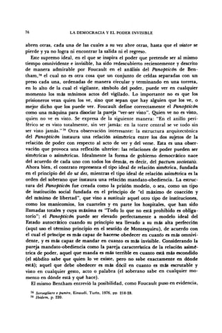 76 LA DEMOCRACIA Y EL PODER INVISIBLE
abren otras, cada una de las cuales a su vez abre otras, hasta que el xñator se
pierde y ya no logra ni encontrar la salida ni el regreso.
Este supremo ideal, en el que se inspira el poder que pretende ser al mismo
tiempo omnividente e invisible, ha sido redescubierto recientemente y descrito
de manera admirable por Foucault en el análisis del Panopticón de Ben-
tham,78
el cual no es otra cosa que un conjunto de celdas separadas con un
preso cada una, ordenadas de manera circular y terminando en una torreta,
en lo alto de la cual el vigilante, símbolo del poder, puede ver en cualquier
momento los más mínimos actos del vigilado. Lo importante no es que los
prisioneros vean quien los ve, sino que sepan que hay alguien que los ve, o
mejor dicho que los puede ver. Foucault define correctamente el Panopticón
como una máquina para disociar la pareja "ver-ser visto". Quien ve no es visto,
quien no ve es visto. Se expresa de la siguiente manera: "En el anillo peri-
férico se es visto totalmente, sin ver jamás: en la torre central se ve todo sin
ser visto jamás."79
Otra observación interesante: la estructura arquitectónica
del Panopticón instaura una relación asimétrica entre los dos sujetos de la
relación de poder con respecto al acto de ver y del verse. Esta es una obser-
vación que provoca una reflexión ulterior: las relaciones de poder pueden ser
simétricas o asimétricas. Idealmente la forma de gobierno democrático nace
del acuerdo de cada uno con todos los demás, es decir, del pactum societatis.
Ahora bien, el contrato representa el tipo ideal de relación simétrica, fundada
en el principio del do ut des, mientras el tipo ideal de relación asimétrica es la
orden del soberano que instaura una relación mandato-obediencia. La estruc-
tura del Panopticón fue creada como la prisión modelo, o sea, como un tipo
de institución social fundada en el principio de "el máximo de coacción y
del mínimo de libertad", que vino a sustituir aquel otro tipo de instituciones,
como los manicomios, los cuarteles y en parte los hospitales, que han sido
llamadas totales y cuya máxima es "Todo lo que no está prohibido es obliga-
torio"; el Panopticón puede ser elevado perfectamente a modelo ideal del
Estado autocrático cuando su principio sea llevado a su más alta perfección
(aquí uso el término principio en el sentido de Montesquieu), de acuerdo con
el cual el príncipe es más capaz de hacerse obedecer en cuanto es más omnivi-
dente, y es más capaz de mandar en cuanto es más invisible. Considerando la
pareja mandato-obediencia como la pareja característica de la relación asimé-
trica de poder, aquel que manda es más terrible en cuanto está más escondido'
(el subdito sabe que quien lo ve existe, pero no sabe exactamente en dónde
está); aquel que debe obedecer es más dócil en cuanto es más escrutable y
visto en cualquier gesto, acto o palabra (el soberano sabe en cualquier mo-
mento en dónde está y qué hace).
El mismo Bentham entrevio la posibilidad, como Foucault puso en evidencia,
78
Sorvegliare e puniré, Einaudi, Turin, 1976, pp 218-28.
'» Ibidem, p. 220.
 