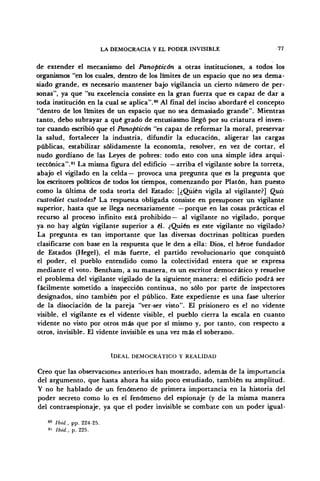 LA DEMOCRACIA Y EL PODER INVISIBLE 77
de extender el mecanismo del Panoptic&n a otras instituciones, a todos los
organismos "en los cuales, dentro de los límites de un espacio que no sea dema-
siado grande, es necesario mantener bajo vigilancia un cierto número de per-
sonas", ya que "su excelencia consiste en la gran fuerza que es capaz de dar a
toda institución en la cual se aplica".80
Al final del inciso abordaré el concepto
"dentro de los límites de un espacio que no sea demasiado grande". Mientras
tanto, debo subrayar a qué grado de entusiasmo llegó por su criatura el inven-
tor cuando escribió que el Panopticón "es capaz de reformar la moral, preservar
la salud, fortalecer la industria, difundir la educación, aligerar las cargas
públicas, estabilizar sólidamente la economía, resolver, en vez de cortar, el
nudo gordiano de las Leyes de pobres: todo esto con una simple idea arqui-
tectónica".81
La misma figura del edificio —arriba el vigilante sobre la torreta,
abajo el vigilado en la celda— provoca una pregunta que es la pregunta que
los escritores políticos de todos los tiempos, comenzando por Platón, han puesto
como la última de toda teoría del Estado: [¿Quién vigila al vigilante?] Quis
custodiet custodes? La respuesta obligada consiste en presuponer un vigilante
superior, hasta que se llega necesariamente —porque en las cosas prácticas el
recurso al proceso infinito está prohibido— al vigilante no vigilado, porque
ya no hay algún vigilante superior a él. ¿Quién es este vigilante no vigilado?
La pregunta es tan importante que las diversas doctrinas políticas pueden
clasificarse con base en la respuesta que le den a ella: Dios, el héroe fundador
de Estados (Hegel), el más fuerte, el partido revolucionario que conquistó
el poder, el pueblo entendido como la colectividad entera que se expresa
mediante el voto. Bentham, a su manera, es un escritor democrático y resuelve
el problema del vigilante vigilado de la siguiente manera: el edificio podrá ser
fácilmente sometido a inspección continua, no sólo por parte de inspectores
designados, sino también por el público. Este expediente es una fase ulterior
de la disociación de la pareja "ver-ser visto". El prisionero es el no vidente
visible, el vigilante es el vidente visible, el pueblo cierra la escala en cuanto
vidente no visto por otros más que por sí mismo y, por tanto, con respecto a
otros, invisible. El vidente invisible es una vez más el soberano.
IDEAL DEMOCRÁTICO Y REALIDAD
Creo que las observaciones anterioies han mostrado, además de la importancia
del argumento, que hasta ahora ha sido poco estudiado, también su amplitud.
Y no he hablado de un fenómeno de primera importancia en la historia del
poder secreto como lo es el fenómeno del espionaje (y de la misma manera
del contraespionaje, ya que el poder invisible se combate con un poder igual-
80
Ibid., pp. 224-25.
81
Ibid., p. 225.
 