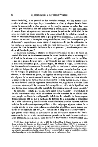 78 LA DEMOCRACIA Y EL PODER INVISIBLE
mente invisible), y en general de los servicios secretos. No hay Estado auto-
crático o democrático que haya renunciado a ellos; y ningún Estado hasta
ahora ha renunciado a ellos porque no hay mejor manera de saber las cosas
ajenas que conocerlas sin ser descubierto y reconocido. No por casualidad
el mismo Kant, de quien anteriormente mostré la tesis de la publicidad de los
actos de gobierno como remedio a la inmoralidad de la política, considera,
entre los artículos preliminares para la paz perpetua interestatal, la prohibición
absoluta de recurrir a los espías, comprendida ésta entre "las estratagemas que
deshonran", esgrimiendo, entre otros, el argumento de que la utilización de
los espías en guerra, que no es más que una estratagema "en la que sólo se
explota la falta del sentido del honor de otras personas", terminaría por exten-
derse al Estado de paz.82
De cualquier manera, el objetivo de estas observaciones no es el de hacer un
análisis histórico de las diversas formas de poder invisible, sino el de comparar
el ideal de la democracia como gobierno del poder visible con la realidad
—que es el punto del que partí—, advirtiendo que me refiero en particular a
la situación de nuestro país. Durante siglos, de Platón a Hegel, la democracia
ha sido condenada como una forma de gobierno mala en si misma porque es
el gobierno del pueblo y el pueblo, degradado a masa, a muchedumbre, a ple-
be, no es capaz de gobernar: el rebaño tiene necesidad del pastor, la chusma del
timonel, el hijo menor del padre, los órganos del cuerpo de la cabeza, por recor-
dar algunas de las metáforas tradicionales. Desde que la democracia fue elevada
al rango de la mejor forma de gobierno posible (o de la menos mala), el punto
de vista desde el cual los regímenes democráticos son juzgados es el de las falsas
promesas: no cumplió la promesa del autogobierno, ni la de la igualdad, no
sólo formal sino sustancial. ¿Ha cumplido desenmascarando el poder invisible?
Es conocido —estaba por decir, para nadie es un "secreto"— que incluso el
Estado más democrático tutela una esfera privada o secreta de los ciudadanos,
por ejemplo mediante la configuración del delito de violación de la correspon-
dencia (articulo 616 C. P.), o mediante la defensa de la privacidad o intimidad
de la vida individual y familiar de la mirada indiscreta de los poderes públicos
o de los formadores de opinión pública; o bien exige que algunas esferas de la
propia acción no sean mostradas o manifestadas al público, como sucede por
medio de los artículos 683-85 C. P. —tan citado a propósito o a despropósito —
que prevén como delito la publicación de las discusiones secretas del Parla-
mento o de las actas de procedimientos penales o de noticias concernientes
a los procedimientos penales. Pero este no es el problema: siempre habrá una
82
Cf. Kant, Scritti politici, op. cit., p. 228. En la República de Ibania descrita por el disi-
dente soviético A. Zinoviev en Cime abissali, 2 vols., Adelphi, Milán, 1977-78, el espionaje es
elevado a principio general de gobierno, a regla suprema no solamente en las relaciones entre
gobernantes y gobernados, sino también en las relaciones entre los mismos gobernados, de manera
que el poder autocrático se funda además de sobre su capacidad de espiar a los subditos también
sobre la ayuda que le dan los subditos aterrorizados que se espían entre ellos.
 