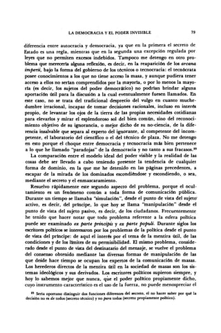 LA DEMOCRACIA Y EL PODER INVISIBLE 79
diferencia entre autocracia y democracia, ya que en la primera el secreto de
Estado es una regla, mientras que en la segunda una excepción regulada por
leyes que no permiten excesos indebidos. Tampoco me detengo en otro pro-
blema que merecería alguna reflexión, es decir, en la reaparición de los arcana
imperii, bajo la forma del gobierno de los técnicos o tecnocracia: el tecnócrata
posee conocimientos a los que no tiene acceso la masa, y aunque pudiera tener
acceso a ellos no serian comprendidos por la mayoría, o por lo menos la mayo-
ría (es decir, los sujetos del poder democrático) no podrían brindar alguna
aportación útil para la discusión a la cual eventualmente fuesen llamados. En
este caso, no se trata del tradicional desprecio del vulgo en cuanto muche-
dumbre irracional, incapaz de tomar decisiones racionales, incluso en interés
propio, de levantar los ojos de la tierra de las propias necesidades cotidianas
para elevarlos y mirar el esplendoroso sol del bien común, sino del reconoci-
miento objetivo de su ignorancia, o mejor dicho de su no-ciencia, de la dife-
rencia insalvable que separa al experto del ignorante, al competente del incom-
petente, el laboratorio del científico o el del técnico de plaza. No me detengo
en esto porque el choque entre democracia y tecnocracia más bien pertenece
a lo que he llamado "paradojas" de la democracia y no tanto a sus fracasos.85
La comparación entre el modelo ideal del poder visible y la realidad de las
cosas debe ser llevado a cabo teniendo presente la tendencia de cualquier
forma de dominio, en la que me he detenido en las páginas precedentes, a
escapar de la mirada de los dominados escondiéndose y escondiendo, o sea,
mediante el secreto y el enmascaramiento.
Resuelvo rápidamente este segundo aspecto del problema, porque el ocul-
tamiento es un fenómeno común a toda forma de comunicación pública.
Durante un tiempo se llamaba "simulación", desde el punto de vista del sujeto'
activo, es decir, del príncipe, lo que hoy se llama "manipulación" desde el
punto de vista del sujeto pasivo, es decir, de los ciudadanos. Frecuentemente
he tenido que hacer notar que todo problema referente a la esfera política
puede ser examinado ex parte priñcipis y ex parte populi. Durante siglos los
escritores políticos se interesaron por los problemas de la política desde el punto
de vista del príncipe: de aquí el interés por el tema de la mentira útil, de las
condiciones y de los limites de su permisibilidad. El mismo problema, conside-
rado desde el punto de vista del destinatario del mensaje, se vuelve el problema
del consenso obtenido mediante las diversas formas de manipulación de las
que desde hace tiempo se ocupan los expertos de la comunicación de masas.
Los herederos directos de la mentira útil en la sociedad de masas son los sis-
temas ideológicos y sus derivados. Los escritores políticos supieron siempre, y
hoy lo sabemos mejor que nunca, que el poder político propiamente dicho,
cuyo instrumento característico es el uso de la fuerza, no puede menospreciar el
85
Seria oportuno distinguir dos funciones diferentes del secreto, el no hacer saber por qué la
decisión no es de todos (secreto técnico) y no para todos (secreto propiamente político).
 