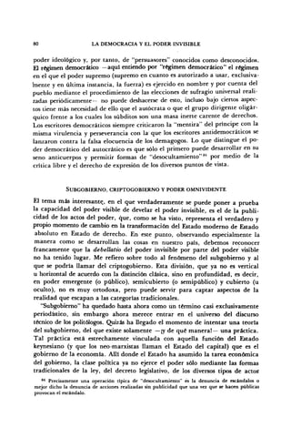 80 LA DEMOCRACIA Y EL PODER INVISIBLE
poder ideológico y, por tanto, de "persuasores" conocidos como desconocidos.
El régimen democrático —aquí entiendo por "régimen democrático" el régimen
en el que el poder supremo (supremo en cuanto es autorizado a usar, exclusiva-
mente y en última instancia, la fuerza) es ejercido en nombre y por cuenta del
pueblo mediante el procedimiento de las elecciones de sufragio universal reali-
zadas periódicamente— no puede deshacerse de esto, incluso bajo ciertos aspec-
tos tiene más necesidad de ello que el autócrata o que el grupo dirigente oligár-
quico frente a los cuales los subditos son una masa inerte carente de derechos.
Los escritores democráticos siempre criticaron la "mentira" del príncipe con la
misma virulencia y perseverancia con la que los escritores antidemocráticos se
lanzaron contra la falsa elocuencia de los demagogos. Lo que distingue el po-
der democrático del autocrático es que sólo el primero puede desarrollar en su
seno anticuerpos y permitir formas de "desocultamiento"M
por medio de la
crítica libre y el derecho de expresión de los diversos puntos de vista.
SUBGOBIERNO, CRIPTOGOBIERNO Y PODER OMNIVIDENTE
El tema más interesante, en el que verdaderamente se puede poner a prueba
la capacidad del poder visible de develar el poder invisible, es el de la publi-
cidad de los actos del poder, que, como se ha visto, representa el verdadero y
propio momento de cambio en la transformación del Estado moderno de Estado
absoluto en Estado de derecho. En este punto, observando especialmente la
manera como se desarrollan las cosas en nuestro país, debemos reconocer
francamente que la debellatio del poder invisible por parte del poder visible
no ha tenido lugar. Me refiero sobre todo al fenómeno del subgobierno y al
que se podría llamar del criptogobierno. Esta división, que ya no es vertical
u horizontal de acuerdo con la distinción clásica, sino en profundidad, es decir,
en poder emergente (o público), semicubierto (o semipúblico) y cubierto (u
oculto), no es muy ortodoxa, pero puede servir para captar aspectos de la
realidad que escapan a las categorías tradicionales.
"Subgobierno" ha quedado hasta ahora como un término casi exclusivamente
periodístico, sin embargo ahora merece entrar en el universo del discurso
técnico de los politólogos. Quizás ha llegado el momento de intentar una teoría
del subgobierno, del que existe solamente —¡y de qué manera!— una práctica.
Tal práctica está estrechamente vinculada con aquella función del Estado
keynesiano (y que los neo-marxistas llaman el Estado del capital) que es el
gobierno de la economía. Allí donde el Estado ha asumido la tarea económica
del gobierno, la clase política ya no ejerce el poder sólo mediante las formas
tradicionales de la ley, del decreto legislativo, de los diversos tipos de actos
84
Precisamente una operación típica de "desocultamiento" es la denuncia de escándalos o
mejor dicho la denuncia de acciones realizadas sin publicidad que una vez que se hacen públicas
provocan el escándalo.
 