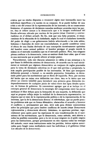 INTRODUCCIÓN 9
crática que no estaba dispuesta a reconocer algún ente intermedio entre los
individuos específicos y la nación en su conjunto. Si se puede hablar de una
crisis a raíz del avance de la representación de los intereses y de su consecuente
fenómeno, el aumento de decisiones tomadas mediante acuerdos entre las par-
tes, ésta se refiere menos a la democracia que a la imagen tradicional del
Estado soberano ubicado por encima de las partes (véase Contrato y contrac-
tualismo en el debate actual). En fin, más que una falsa promesa, el estan-
camiento de la educación de la ciudadanía, según la cual el ciudadano investido
del poder de elegir a sus gobernantes habría seleccionado a los más sabios,
honestos e ilustrados de entre sus conciudadanos, se puede considerar como
el efecto de una ilusión derivada de una concepción excesivamente optimista
del hombre como animal político: el hombre persigue el propio interés lo
mismo en el mercado económico que en el mercado político. Pero, hoy ninguno
piensa confutar a la democracia, como se sostiene desde hace años, que el voto
es una mercancía que se puede ofrecer al mejor postor.
Naturalmente, todo este discurso solamente es válido si nos atenemos a lo
que llamo la definición mínima de democracia, de acuerdo con la cual inicial-
mente se entiende por régimen democrático un conjunto de reglas procesales
para la toma de decisiones colectivas en el que está prevista y propiciada la
más amplia participación posible de los interesados. Sé bien que semejante
definición procesal, o formal, o, en sentido peyorativo, formalista, es dema-
siado pobre para los movimientos que se dicen dé izquierda. Pero, por encima
del hecho que no existe otra definición tan clara, ésta es la única que nos
ofrece un criterio infalible para introducir una primera gran distinción (in-
dependientemente de cualquier juicio de valor) entre dos tipos ideales opues-
tos, de formas de gobierno. Es conveniente agregar que si se incluye en el
concepto general de democracia la estrategia del compromiso entre las partes
mediante el libre debate para la formación de una mayoría, la definición que
aquí se propone refleja mejor la realidad de la democracia representativa, no
importa que se trate de la representación política o de la representación de los
intereses, que la de la democracia directa: el referéndum, que no puede poner
los problemas más que en forma dilemática, obstaculiza el acuerdo y favorece
el conflicto; y, precisamente por esto, sirve más para dirimir controversias
sobre los principios que para resolver conflictos de interés (véase Democracia
representativa y democracia directa). Asimismo, es oportuno precisar, espe-
cialmente para quien pone las esperanzas de una transformación, en el naci-
miento de los movimientos, que la democracia, como método, está abierta a
todos los posibles contenidos, pero a la vez es muy exigente en el pedir respeto
para las instituciones, porque precisamente en esto reposan todas las ventajas
del método; entre estas instituciones están los partidos, únicos sujetos autori-
zados para fungir como mediadores entre los individuos y el gobierno (véase
Los vínculos de la democracia).
 