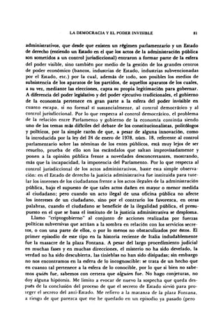 LA DEMOCRACIA Y EL PODER INVISIBLE 81
administrativos, que desde que existen un régimen parlamentario y un Estado
de derecho (entiendo un Estado en el que los actos de la administración pública
son sometidos a un control jurisdiccional) entraron a formar parte de la esfera
del poder visible, sino también por medio de la gestión de los grandes centros
de poder económico (bancos, industrias de Estado, industrias subvencionadas
por el Estado, etc.) por la cual, además de todo, son posibles los medios de
subsistencia de los aparatos de los partidos, de aquellos aparatos de los cuales,
a su vez, mediante las elecciones, capta su propia legitimación para gobernar.
A diferencia del poder legislativo y del poder ejecutivo tradicionales, el gobierno
de la economía pertenece en gran parte a la esfera del poder invisible en
cuanto escapa, si no formal sí sustancialmente, al control democrático y al
control jurisdiccional. Por lo que respecta al control democrático, el problema
de la relación entre Parlamento y gobierno de la economía continúa siendo
uno de los temas más difíciles del debate de los constitucionalistas, politólogos
y políticos, por la simple razón de que, a pesar de alguna innovación, como
la introducida por la ley del 24 de enero de 1978, núm. 18, referente al control
parlamentario sobre las nóminas de los entes públicos, está muy lejos de ser
resuelto, prueba de ello son los escándalos que saltan improvisadamente y
ponen a la opinión pública frente a novedades desconcertantes, mostrando,
más que la incapacidad, la impotencia del Parlamento. Por lo que respecta al
control jurisdiccional de los actos administrativos, baste esta simple observa-
ción: en el Estado de derecho la justicia administrativa fue instituida para tute-
lar los intereses de los ciudadanos frente a los actos ilegales de la administración
pública, bajo el supuesto de que tales actos dañen en mayor o menor medida
al ciudadano; pero cuando un acto ilegal de una oficina pública no afecte
los intereses de un ciudadano, sino por el contrario los favorezca, en otras
palabras, cuando el ciudadano se beneficie de la ilegalidad pública, el presu-
puesto en el que se basa el instituto de la justicia administrativa se desploma.
Llamo "criptogobierno" al conjunto de acciones realizadas por fuerzas
políticas subversivas que actúan a la sombra en relación con los servicios secre-
tos, o con una parte de ellos, o por lo menos no obstaculizados por éstos. El
primer episodio de este tipo en la historia reciente de Italia indudablemente
fue la masacre de la plaza Fontana. A pesar del largo procedimiento judicial
en muchas fases y en muchas direcciones, el misterio no ha sido develado, la
verdad no ha sido descubierta, las tinieblas no han sido disipadas; sin embargo
no nos encontramos en la esfera de lo incognoscible: se trata de un hecho que
en cuanto tal pertenece a la esfera de lo conocible, por lo que si bien no sabe-
mos quién fue, sabemos con certeza que alguien fue. No hago conjeturas, no
doy alguna hipótesis. Me limito a evocar de nuevo la sospecha que queda des-
pués de la conclusión del proceso de que el secreto de Estado sirvió para pro-
teger el secreto del anti-Estado. Me refiero a la matanza de la plaza Fontana,
a riesgo de que parezca que me he quedado en un episodio ya pasado (pero
 