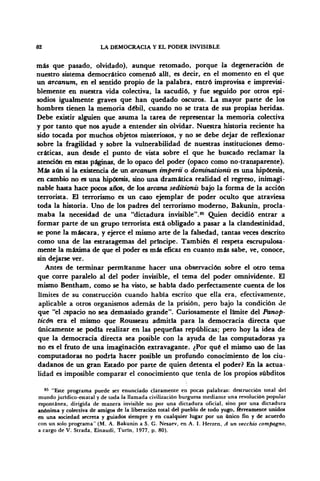 82 LA DEMOCRACIA Y EL PODER INVISIBLE
más que pasado, olvidado), aunque retomado, porque la degeneración de
nuestro sistema democrático comenzó allí, es decir, en el momento en el que
un arcanum, en el sentido propio de la palabra, entró improvisa e imprevisi-
blemente en nuestra vida colectiva, la sacudió, y fue seguido por otros epi-
sodios igualmente graves que han quedado oscuros. La mayor parte de los
hombres tienen la memoria débil, cuando no se trata de sus propias heridas.
Debe existir alguien que asuma la tarea de representar la memoria colectiva
y por tanto que nos ayude a entender sin olvidar. Nuestra historia reciente ha
sido tocada por muchos objetos misteriosos, y no se debe dejar de reflexionar
sobre la fragilidad y sobre la vulnerabilidad de nuestras instituciones demo-
cráticas, aun desde el punto de vista sobre el que he buscado reclamar la
atención en estas páginas, de lo opaco del poder (opaco como no-transparente).
Más aún si la existencia de un arcanum impertí, o dominationis es una hipótesis,
en cambio no es una hipótesis, sino una dramática realidad el regreso, inimagi-
nable hasta hace pocos años, de los arcana seditionis bajo la forma de la acción
terrorista. El terrorismo es un caso ejemplar de poder oculto que atraviesa
toda la historia. Uno de los padres del terrorismo moderno, Bakunin, procla-
maba la necesidad de una "dictadura invisible".85
Quien decidió entrar a
formar parte de un grupo terrorista está obligado a pasar a la clandestinidad,
se pone la máscara, y ejerce el mismo arte de la falsedad, tantas veces descrito
como una de las estratagemas del príncipe. También él respeta escrupulosa-
mente la máxima de que el poder es más eficaz en cuanto más sabe, ve, conoce,
sin dejarse ver.
Antes de terminar permítanme hacer una observación sobre el otro tema
que corre paralelo al del poder invisible, el tema del poder omnividente. £1
mismo Bentham, como se ha visto, se habla dado perfectamente cuenta de los
límites de su construcción cuando había escrito que ella era, efectivamente,
aplicable a otros organismos además de la prisión, pero bajo la condición de
que "el espacio no sea demasiado grande". Curiosamente el límite del Panop-
ticón era el mismo que Rousseau admitía para la democracia directa que
únicamente se podía realizar en las pequeñas repúblicas; pero hoy la idea de
que la democracia directa sea posible con la ayuda de las computadoras ya
no es el fruto de una imaginación extravagante. ¿Por qué el mismo uso de las
computadoras no podría hacer posible un profundo conocimiento de los ciu-
dadanos de un gran Estado por parte de quien detenta el poder? En la actua-
lidad es imposible comparar el conocimiento que tenía de los propios subditos
85
"Este programa puede ser enunciado claramente en pocas palabras: destrucción total del
mundo juridico-estatal y de toda la llamada civilización burguesa mediante una revolución popular
espontánea, dirigida de manera invisible no por una dictadura oficial, sino por una dictadura
anónima y colectiva de amigos de la liberación total del pueblo de todo yugo, férreamente unidos
en una sociedad secreta y guiados siempre y en cualquier lugar por un único fin y de acuerdo
con un solo programa" (M. A. Bakunin a S. G. Nesaev, en A. I. Herzen, A un vecchio compagno,
a cargo de V: Strada, Einaudi, Turín, 1977, p. 80).
 