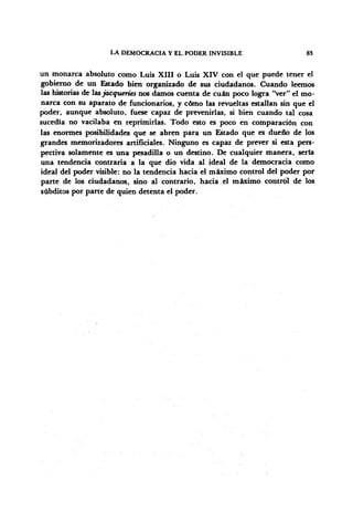 LA DEMOCRACIA Y EL PODER INVISIBLE 83
un monarca absoluto como Luis XIII o Luis XIV con el que puede tener el
gobierno de un Estado bien organizado de sus ciudadanos. Cuando leemos
las historias de lasjacqueríes nos damos cuenta de cuan poco logra "ver" el mo-
narca con su aparato de funcionarios, y cómo las revueltas estallan sin que el
poder, aunque absoluto, fuese capaz de prevenirlas, si bien cuando tal cosa
sucedía no vacilaba en reprimirlas. Todo esto es poco en comparación con
las enormes posibilidades que se abren para un Estado que es dueño de los
grandes memorizadores artificiales. Ninguno es capaz de prever si esta pers-
pectiva solamente es una pesadilla o un destino. De cualquier manera, sería
una tendencia contraria a la que dio vida al ideal de la democracia como
ideal del poder visible: no la tendencia hacia el máximo control del poder por
parte de los ciudadanos, sino al contrarío, hacia el máximo control de los
subditos por parte de quien detenta el poder.
 