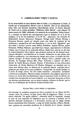V. LIBERALISMO VIEJO Y NUEVO
SE HA reencendido en estos últimos años en Italia, y no solamente en Italia, el
interés por el pensamiento liberal y por su historia. Esto lo ha alimentado,
sobre todo con diversas iniciativas culturalmente serias, el Centro Einaudi
de Turín con la revista periódica "Biblioteca della liberta", cuyo número 76
(enero-marzo de 1980), dedicado a la memoria de su fundador, Fulvio Guerri-
ni, y titulado La liberta dei contemporanei (que no debería ser ni la de los
antiguos, ni la de los modernos, ni la de los... postreros), con artículos de
Dahrendorf, Sartori, Matteucci, Pasquino, Giorgio Galli, Urbani, Ricossa y
Giovanna Zincone, puede ser tomado como una visión de conjunto de las
tendencias y perspectivas del neo-liberalismo; y con la serie "Quademi" ^jue
han dado a conocer autores como Milton Friedman, Samuel Brittan, James
Buchanan, William Niskanen, que desde hace tiempo, especialmente en Estados
Unidos, son el centro de un acalorado debate. Desde hace más de un año sale
la revista bimestral Libro aperto, que presenta noticias de los diversos movi-
mientos liberales y neo-liberales en el mundo. Solamente en este último año
(1981) se publicaron, con intervalos de tiempo muy cortos, el Profilo del libe-
ralismo europeo, de Ettore Cuomo (Esi, Roma), Etica e política nella crisi
libérale, de Giuseppe Pezzino (Rts. Pisa), Vittoriani e radicali. Da Mili a
Rusell, de Nadia Boceara (Ateneo, Roma), // liberalismo in una democrazia
minacciata, de Nicola Matteucci (II Mulino, Bologna), un estudioso que en
todos estos últimos años, en defensa de la tradición liberal, exaltada princi-
palmente por medio de su autor predilecto, Tocqueville, ha estado siempre en
la línea de fuego contra "los tres males extremos": comunismo, socialismo
y democracia populista. Mientras estaba escribiendo estas páginas apareció en
Laterza un nuevo libro de Dahrendorf, bajo el cautivante título La liberta che
cambia (con introducción de Lucio Colletti), y en Armando Armando un libro
con diversas contribuciones, con un título atrayente Liberare la liberta, que se
abre con el Manifestó per la liberta, de Jean-Claude Colli.
STUART MILL VISTO DESDE LA IZQUIERDA
Sin embargo, la verdadera sorpresa ha sido la reedición de un clásico del libe-
ralismo como On Liberty, de John Stuart Mill (II Saggiatore, Milán, en una
nueva colección "Lo spazio político", orientada hacia la izquierda, aunque
se trate de una izquierda no dogmática que no renuncia a medirse con la
derecha ilustrada (Luhmann) y a frecuentar autores que en algún tiempo
fueron satanizados (Cari Schmitt), a cargo de Giulio Giorello y Marco Monda-
dori, quienes son conocidos estudiosos de la filosofía de la ciencia, alumnos
84
 