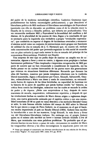 LIBERALISMO VIEJO Y NUEVO 85
del padre de la moderna metodología científica, Ludovico Geymonat (que
probablemente los habría excomulgado políticamente), y que descubren el
liberalismo político de Mili mediante el liberalismo metodológico de Feyerabend
(poniendo con ello en discusión un problema como el de la relación entre la
filosofía de la ciencia y filosofía política, que deberla ser profundizado). Una
vez reconocida mediante Mili y Feyerabend la fecundidad del conflicto y del
disenso, de la pluralidad de los puntos de vista, llegan a la conclusión de que
es necesaria para la izquierda una verdadera y propia "revolución copernica-
na", que consistiría en superar el dogma de los sistemas centrados y reconocer
el sistema social como un conjunto de interacciones entre grupos con funciones
de utilidad (la cita es tomada de J. C. Harsanyi) que, en cuanto tal, excluye
toda concentración del poder que pretenda organizar la vida social de acuerdo
con un plan unitario (y aquí nada menos la cita es tomada del príncipe dé los
economistas librecambistas, Friedrich von Hayek). ^
Una sorpresa de este tipo no podía dejar de suscitar un amplio eco de co-
mentarios, algunos a favor y otros en contra, y algunos otros perplejos o incluso
fuertemente polémicos.86
Esta inopinada e imprevista recuperación de Mili por
parte de autores que no han renunciado a considerarse de izquierda, me ha
hecho pensar en un curioso intercambio de las partes entre dos generaciones
que vivieron en situaciones históricas diferentes. Recuerdo que durante los
años del fascismo, nosotros que jamás rompimos relaciones con la tradición
liberal mantenida, digna y eficazmente por Croce, Einaudi, Salvatorelli, Omo-
deo, redescubrimos' a Marx con deseo y ansia de conocimiento, su extraordi-
naria fuerza de ruptura de las ideas heredadas, su capacidad de hacernos ver
la historia de la parte de aquellos que jamás habían tenido "su" historia, su
crítica feroz contra las ideologías, máscaras tras las cuales se esconde la avidez
de poder y de riqueza. ¿Debe uno sorprenderse si hoy, después de tanto
marxismo de escuela, esquemático, tediosamente repetitivo, y después de que
las revoluciones hechas en nombre de Marx dieron origen a regímenes despó-
ticos, una nueva generación animada por el espíritu crítico y con una menta-
lidad iconoclasta (el 68 no pasó en vano) descubra a los escritores liberales? Como
se sabe, la más famosa edición italiana del ensayo de Mili sobre la libertad
fue la que estuvo a cargo de Piero Gobetti, en el momento en el que el fascis-
mo estaba imponiendo al país un Estado iliberal (1924). Gobetti hizo escribir
la introducción a uno de sus maestros, Luigi Einaudi, la más docta y firme
voz del liberalismo-liberalismo italiano. Sin embargo era el propio Gobetti
quien en el mismo año escribió un breve e intenso articulo titulado L'ora di
Marx, que terminaba con estas palabras proféticas: "Es probable que el pa-
réntesis fascista no sea breve; a pesar de todo, ciertamente en nombre de Marx
las vanguardias obreras y las élites intransigentes lo sepultarán junto con sus
86
Véase por ejemplo el comentario con diversas contribuciones de esta edición de On liberty
en la revista "Pagina", II, mayo-junio 1981, núms. 8-9, pp. SO-33.
 