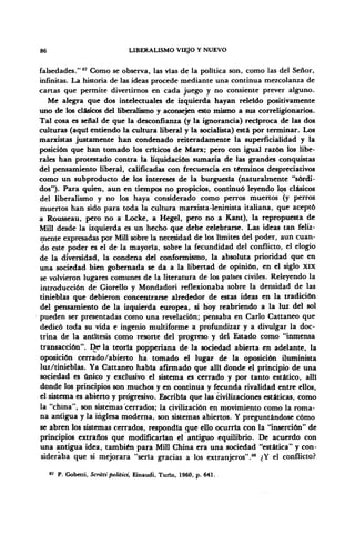86 LIBERALISMO VIEJO Y NUEVO
falsedades."87
Como se observa, las vías de la política son, como las del Señor,
infinitas. La historia de las ideas procede mediante una continua mezcolanza de
cartas que permite divertirnos en cada juego y no consiente prever alguno.
Me alegra que dos intelectuales de izquierda hayan releído positivamente
uno de los clásicos del liberalismo y aconsejen esto mismo a sus correligionarios.
Tal cosa es señal de que la desconfianza (y la ignorancia) recíproca de las dos
culturas (aquí entiendo la cultura liberal y la socialista) está por terminar. Los
marxistas justamente han condenado reiteradamente la superficialidad y la
posición que han tomado los críticos de Marx; pero con igual razón los libe-
rales han protestado contra la liquidación sumaria de las grandes conquistas
del pensamiento liberal, calificadas con frecuencia en términos despreciativos
como un subproducto de los intereses de la burguesía (naturalmente "sórdi-
dos"). Para quien, aun en tiempos no propicios, continuó leyendo los clásicos
del liberalismo y no los haya considerado como perros muertos (y perros
muertos han sido para toda la cultura marxista-leninista italiana, que aceptó
a Rousseau, pero no a Locke, a Hegel, pero no a Kant), la repropuesta de
Mili desde la izquierda es un hecho que debe celebrarse. Las ideas tan feliz-
mente expresadas por Mili sobre la necesidad de los límites del poder, aun cuan-
do este poder es el de la mayoría, sobre la fecundidad del conflicto, el elogio
de la diversidad, la condena del conformismo, la absoluta prioridad que en
una sociedad bien gobernada se da a la libertad de opinión, en el siglo XIX
se volvieron lugares comunes de la literatura de los países civiles. Releyendo la
introducción de Giorello y Mondadori reflexionaba sobre la densidad de las
tinieblas que debieron concentrarse alrededor de estas ideas en la tradición
del pensamiento de la izquierda europea, si hoy reabriendo a la luz del sol
pueden ser presentadas como una revelación; pensaba en Cario Cattaneo que
dedicó toda su vida e ingenio multiforme a profundizar y a divulgar la doc-
trina de la antítesis como resorte del progreso y del Estado como "inmensa
transacción". De1
la teoría popperiana de la sociedad abierta en adelante, la
oposición cerrado/abierto ha tomado el lugar de la oposición iluminista
luz/tinieblas. Ya Cattaneo había afirmado que allí donde el principio de una
sociedad es único y exclusivo el sistema es cerrado y por tanto estático, allí
donde los principios son muchos y en continua y fecunda rivalidad entre ellos,
el sistema es abierto y progresivo. Escribía que las civilizaciones estáticas, como
la "china", son sistemas'cerrados; la civilización en movimiento como la roma-
na antigua y la inglesa moderna, son sistemas abiertos. Y preguntándose cómo
se abren los sistemas cerrados, respondía que ello ocurría con la "inserción" de
principios extraños qué modificarían el antiguo equilibrio. De acuerdo con
una antigua idea, también para Mili China era una sociedad "estática" y con-
sideraba que si mejorara "seria gracias a los extranjeros".88
¿Y el conflicto?
87
P. Gobetti, Scrittipolitici, Einaudi, Turín, 1960, p. 641.
 