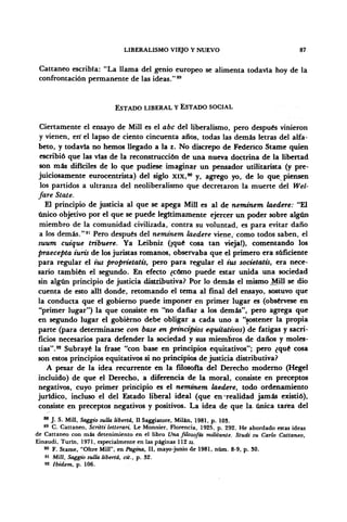 LIBERALISMO VIEJO Y NUEVO 87
Cattaneo escribía: "La llama del genio europeo se alimenta todavía hoy de la
confrontación permanente de las ideas."89
ESTADO LIBERAL Y ESTADO SOCIAL
Ciertamente el ensayo de Mili es el abe del liberalismo, pero después vinieron
y vienen, en' el lapso de ciento cincuenta años, todas las demás letras del alfa-
beto, y todavía no hemos llegado a la z. No discrepo de Federico Stame quien
escribió que las vías de la reconstrucción de una nueva doctrina de la libertad
son más difíciles de lo que pudiese imaginar un pensador utilitarista (y pre-
juiciosamente eurocentrista) del siglo XIX,90
y, agrego yo, de lo que^piensen
los partidos a ultranza del neoliberalismo que decretaron la muerte del Wel-
fare State.
El principio de justicia al que se apega Mili es al de neminem laedere: "El
único objetivo por el que se puede legítimamente ejercer un poder sobre algún
miembro de la comunidad civilizada, contra su voluntad, es para evitar daño
a los demás."91
Pero después del nemtnem laedere viene, cómo todos saben, el
suum cutque tribuere. Ya Leibniz (¡qué cosa tan vieja!), comentando los
praecepta iuris de los juristas romanos, observaba que el primero era suficiente
para regular el tus proprietatis, pero para regular el ius societatis, era nece-
sario también el segundo. En efecto ¿cómo puede estar unida una sociedad
sin algún principio de justicia distributiva? Por lo demás el mismo Mili se dio
cuenta de esto allí donde, retomando el tema al final del ensayo, sostuvo que
la conducta que el gobierno puede imponer en primer lugar es (obsérvese en
"primer lugar") la que consiste en "no dañar a los demás", pero agrega que
en segundo lugar el gobierno debe obligar a cada uno a "sostener la propia
parte (para determinarse con base en principios equitativos) de fatigas y sacri-
ficios necesarios para defender la sociedad y sus miembros de daños y moles-
tias".92
Subrayé la frase "con base en principios equitativos"; pero ¿qué cosa
son estos principios equitativos si no principios de justicia distributiva?
A pesar de la idea recurrente en la filosofía del Derecho moderno (Hegel
incluido) de que el Derecho, a diferencia de la moral, consiste en preceptos
negativos, cuyo primer principio es el neminem laedere, todo ordenamiento
jurídico, incluso el del Estado liberal ideal (que en realidad jamás existió),
consiste en preceptos negativos y positivos. La idea de que la. única tarea del
88
J. S. Mili, Saggio sulla liberta, II Saggiatore, Milán, 1981, p. 103.
89
C. Cattaneo, Scritti letterari, Le Monnier, Florencia, 1925, p. 292. He abordado estas ideas
de Cattaneo con más detenimiento en el libro Una filosofía militante. Studí su Cario Cattaneo,
Einaudi, Turin, 1971, especialmente en las páginas 112 ss.
90
F. Stame, "Oltre Mili", en Pagina, II, mayo-junio de 1981, nüm. 8-9, p. SO.
" Mili, Saggio sulla liberta, cit., p. 32.
92 Ibidem, p. 106.
 