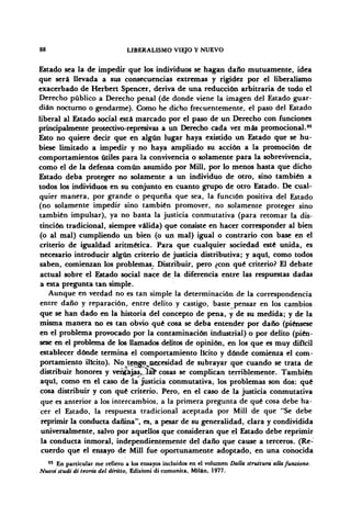 88 LIBERALISMO VIEJO Y NUEVO
Estado sea la de impedir que los individuos se hagan daño mutuamente, idea
que será llevada a sus consecuencias extremas y rigidez por el liberalismo
exacerbado de Herbert Spencer, deriva de una reducción arbitraria de todo el
Derecho público a Derecho penal (de donde viene la imagen del Estado guar-
dián nocturno o gendarme). Como he dicho frecuentemente, el paso del Estado
liberal al Estado social está marcado por el paso de un Derecho con funciones
principalmente protcctivo-represivas a un Derecho cada vez más promocional.95
Esto no quiere decir que en algún lugar haya existido un Estado que se hu-
biese limitado a impedir y no haya ampliado su acción a la promoción de
comportamientos útiles para la convivencia o solamente para la sobrevivencia,
como el de la defensa común asumido por Mili, por lo menos hasta que dicho
Estado deba proteger no solamente a un individuo de otro, sino también a
todos los individuos en su conjunto en cuanto grupo de otro Estado. De cual-
quier manera, por grande o pequeña que sea, la función positiva del Estado
(no solamente impedir sino también promover, no solamente proteger sino
también impulsar), ya no basta la justicia conmutativa (para retomar la dis-
tinción tradicional, siempre válida) que consiste en hacer corresponder al bien
(o al mal) cumpliendo un bien (o un mal) igual o contrario con base en el
criterio de igualdad aritmética. Para que cualquier sociedad esté unida, es
necesario introducir algún criterio de justicia distributiva; y aqui, como todos
saben, comienzan los problemas. Distribuir, pero ¿con qué criterio? El debate
actual sobre el Estado social nace de la diferencia entre las respuestas dadas
a esta pregunta tan simple.
Aunque en verdad no es tan simple la determinación de la correspondencia
entre daño y reparación, entre delito y castigo, baste pensar en los cambios
que se han dado en la historia del concepto de pena, y de su medida; y de la
misma manera no es tan obvio qué cosa se deba entender por daño (piénsese
en el problema provocado por la contaminación industrial) o por delito (pién-
sese en el problema de los llamados delitos de opinión, en los que es muy difícil
establecer dónde termina el comportamiento licito y dónde comienza el com-
portamiento ilícito). No teggo^necesidad de subrayar que cuando se trata de
distribuir honores y vergajas,jlás* cosas se complican terriblemente. También
aquí, como en el caso de la justicia conmutativa, los problemas son dos: qué
cosa distribuir y con qué criterio. Pero, en el caso de la justicia conmutativa
que es anterior a los intercambios, a la primera pregunta de qué cosa debe ha-
cer el Estado, la respuesta tradicional aceptada por Mili de que "Se debe
reprimir la conducta dañina", es, a pesar de su generalidad, clara y condividida
umversalmente, salvo por aquellos que consideran que el Estado debe reprimir
la conducta inmoral, independientemente del daño que cause a terceros. (Re-
cuerdo que el ensayo de Mili fue oportunamente adoptado, en una conocida
93
En particular me refiero a los ensayos incluidos en el volumen Dalla struttura alia funztone.
Nuovi studi di teoría del diritto, Edizioni di comunita, Milán, 1977.
 