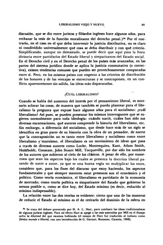 LIBERALISMO VIEJO Y NUEVO 89
discusión, que se dio entre juristas y filósofos ingleses hace algunos años, para
rechazar la tesis de la función moralizante del derecho penal.)94
Por el con-
trario, en el caso en el que deba intervenir la justicia distributiva, no es claro
ni condividido umversalmente qué cosa se deba distribuir y con qué criterio.
Simplificando, aunque no demasiado, se puede decir que aquí pasa la línea
divisoria entre partidarios del Estado liberal y simpatizantes del Estado social.
En el Derecho civil y en el Derecho penal de los países más avanzados, en las
partes del sistema jurídico donde se aplica la justicia conmutativa (o correc-
tiva), existen tendencias comunes que pueden ser provechosamente comparadas
entre sí. Pero, en los mismos países con respecto a los criterios de distribución
de los honores y de las ventajas se entrecruzan y se contraponen, en un con-
flicto aparentemente sin salida, las ideas más disparatadas.
¿CUÁL LIBERALISMO?
Cuando se habla del aumento del interés por el pensamiento liberal, es nece-
sario aclarar las cosas, de manera que también se pueda plantear para el libe-
ralismo la pregunta que expuse hace algunos años para el socialismo: ¿cuál
liberalismo? Así pues, se pueden presentar los mismos interrogantes que se su-
gieren normalmente para toda ideología: cuándo nació, cuáles han sido sus
diversas encarnaciones, qué autores comprende la historia del liberalismo, etc.
Sin embargo, a diferencia del socialismo, que desde hace más de un siglo se
identifica en gran parte de su historia con la obra de un pensador, de suerte
que la contraposición no es tanto entre liberalismo y socialismo como entre
liberalismo y'marxismo, el liberalismo es un movimiento de ideas que pasa
a través de diversos autores como Locke, Montesquieu, Kant, Adam Smith,
Húfñboldt, Constant, John Stuart Mili, Tocqueville, por dar sólo los nombres
de los autores que subieron al cielo de los clásicos. A pesar de ello, por nume-
rosos que sean los aspectos bajo los cuales se presenta la doctrina liberal pa-
sando de autor a autor, ya que es una buena regla no multiplicar los entes,
considero que, para los fines del discurso que estoy haciendo, los aspectos
fundamentales y que siempre merecen estar presentes son el económico y el
político. Como teoría económica, el liberalismo es partidario de la economía
de mercado; como teoría política es simpatizante del Estado que gobierne lo
menos posible o, como se dice hoy, del Estado mínimo (es decir, reducido al
mínimo indispensable).
La relación entre las dos teorías es evidente: cierto que una de las maneras
de reducir el Estado al mínimo es el de retirarlo del dominio de la esfera en
94
Se trata del debate provocado por H. A. L. Hart, para combatir tas ideas tradicionalistas
de algunos juristas ingleses. Para tal efecto Han se apegó a las tesis sostenidas por Mili en el Ensayo
sobre la libertad del que estamos hablando (el ensayo de Hart fue traducido al italiano como
Diritto morale e liberta, con una introducción de G. Gavazzi, Bonanno, Catania, 1968).
 