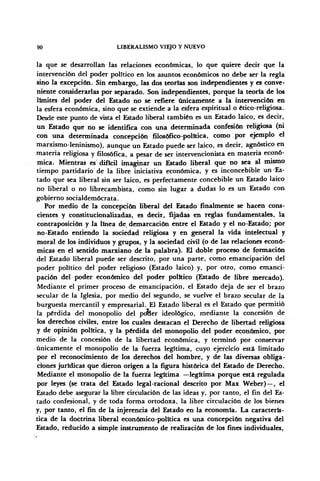 90 LIBERALISMO VIEJO Y NUEVO
la que se desarrollan las relaciones económicas, lo que quiere decir que la
intervención del poder político en los asuntos económicos no debe ser la regla
sino la excepción. Sin embargo, las dos teorías son independientes y es conve-
niente considerarlas por separado. Son independientes, porque la teoría de los
limites del poder del Estado no se refiere únicamente a la intervención en
la esfera económica, sino que se extiende a la esfera espiritual o ético-religiosa.
Desde este punto de vista el Estado liberal también es un Estado laico, es decir,
un Estado que no se identifica con una determinada confesión religiosa (ni
con una determinada concepción filosófico-política, como por ejemplo el
marxismo-leninismo), aunque un Estado puede ser laico, es decir, agnóstico en
materia religiosa y filosófica, a pesar de ser intervencionista en materia econó-
mica. Mientras es difícil imaginar un Estado liberal que no sea al mismo
tiempo partidario de la libre iniciativa económica, y es inconcebible un'Es-
tado que sea liberal sin ser laico, es perfectamente concebible un Estado laico
no liberal o no librecambista, como sin lugar a dudas lo es un Estado con
gobierno socialdemócrata.
Por medio de la concepción liberal del Estado finalmente se hacen cons-
cientes y constitucionalizadas, es decir, fijadas en reglas fundamentales, la
contraposición y la linea de demarcación entre el Estado y el no-Estado; por
no-Estado entiendo la sociedad religiosa y en general la vida intelectual y
moral de los individuos y grupos, y la sociedad civil (o de las relaciones econó-
micas en el sentido marxiano de la palabra). El doble proceso de formación
del Estado liberal puede ser descrito, por una parte, como emancipación del
poder político del poder religioso (Estado laico) y, por otro, como emanci-
pación del poder económico del poder político (Estado de libre mercado).
Mediante el primer proceso de emancipación, el Estado deja de ser el brazo
secular de la Iglesia, por medio del segundo, se vuelve el brazo secular de la
burguesía mercantil y empresarial. El Estado liberal es el Estado que permitió
la pérdida del monopolio del potler ideológico, mediante la concesión de
los derechos civiles, entre los cuales destacan el Derecho de libertad religiosa
y de opinión política, y la pérdida del monopolio del poder económico, por
medio de la concesión de la libertad económica, y terminó por conservar
únicamente el monopolio de la fuerza legítima, cuyo ejercicio está limitado
por el reconocimiento de los derechos del hombre, y de las diversas obliga-
ciones jurídicas que dieron origen a la figura histórica del Estado de Derecho.
Mediante el monopolio de la fuerza legítima —legítima porque está regulada
por leyes (se trata del Estado legal-racional descrito por Max Weber)—, el
Estado debe asegurar la libre circulación de las ideas y, por tanto, el fin del Es-
tado confesional, y de toda forma ortodoxa, la libre circulación de los bienes
y, por tanto, el fin de la injerencia del Estado en la economía. La caracterís-
tica de la doctrina liberal económico-política es una concepción negativa del
Estado, reducido a simple instrumento de realización de los fines individuales,
 