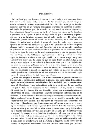 10 INTRODUCCIÓN
No excluyo que esta insistencia en las reglas, es decir, en consideraciones
formales más que sustanciales, derive de la deformación profesional de quien
enseñó durante décadas en una facultad de Derecho. Sin embargo, un funcio-
namiento correcto de un régimen democrático solamente es posible en el ámbito
del modo de gobernar que, de acuerdo con una tradición que se remonta a
los antiguos, se llama "gobierno de las leyes" (véase ¿Gobierno de los hombres
o gobierno de las leyes?). Retomo mi vieja idea de que el Derecho y el poder
son dos caras de la misma moneda: sólo el poder puede crear Derecho y sólo
el Derecho puede limitar e) poder. El Estado despótico es el tipo ideal de
Estado de quien observa desde el punto de vista del poder; en el extremo
opuesto está el Estado democrático, que es el tipo ideal de Estado de quien
observa desde el punto de vista del Derecho. Los antiguos cuando exaltaban
el gobierno de ias leyes contraponiéndolo al gobierno de los hombres pensa-
ban en las leyes derivadas de la tradición o planteadas por los grandes legis-
ladores. Hoy, cuando hablamos de gobierno de las leyes pensamos en primer
lugar en las leyes fundamentales, que establecen no tanto lo que los gober-
nados deben hacer, sino la forma en que las leyes deben ser planteadas, y son
normas que obligan a los mismos gobernantes más que a los ciudadanos:
tenemos en mente un gobierno de las leyes a un nivel superior, en el que los
mismos legisladores son sometidos a normas ineludibles. Un ordenamiento de
este tipo solamente es posible si aquellos que ejercen los poderes en todos los
niveles pueden ser controlados en última instancia por los detentadores origi-
narios del poder último, los individuos específicos.
Jamás será exagerado sostener contra toda tentación organicista recurrente
(no extraña al pensamiento político de izquierda) que la doctrina democrática
reposa en una concepción individualista de la sociedad, por lo demás seme-
jante al liberalismo (véase Liberalismo antiguo y moderno), lo que explica
por qué la democracia moderna se ha desarrollado y hoy existe solamente
allí donde los derechos de libertad han sido reconocidos constitucionalmente.
Observando el asunto atentamente, ninguna concepción individualista de la
sociedad, lo mismo el individualismo ontológico que el individualismo metodo-
lógico, excluye el hecho de que el hombre es un ser social y no puede vivir, ni
objetivamente vive, aislado. "Las relaciones del individuo con la sociedad son
vistas por el liberalismo y por la democracia de diferentes maneras: el primero
separa al individuo del cuerpo orgánico de la comunidad y lo hace vivir, por lo
menos durante gran parte de su vida, fuera del seno materno, y lo introduce
en el mundo desconocido y lleno de peligros de la lucha por la sobrevivencia;
la segunda lo integra a otros hombres semejantes a él para que de su unión
artificial la sociedad sea recompuesta ya no como un todo orgánico, sino como
una asociación de individuos libres. El primero pone en evidencia sobre todo
la capacidad de autoformarse del individuo; la segunda exalta sobre todo la
aptitud de superar el aislamiento mediante .diversas habilidades que permiten
 